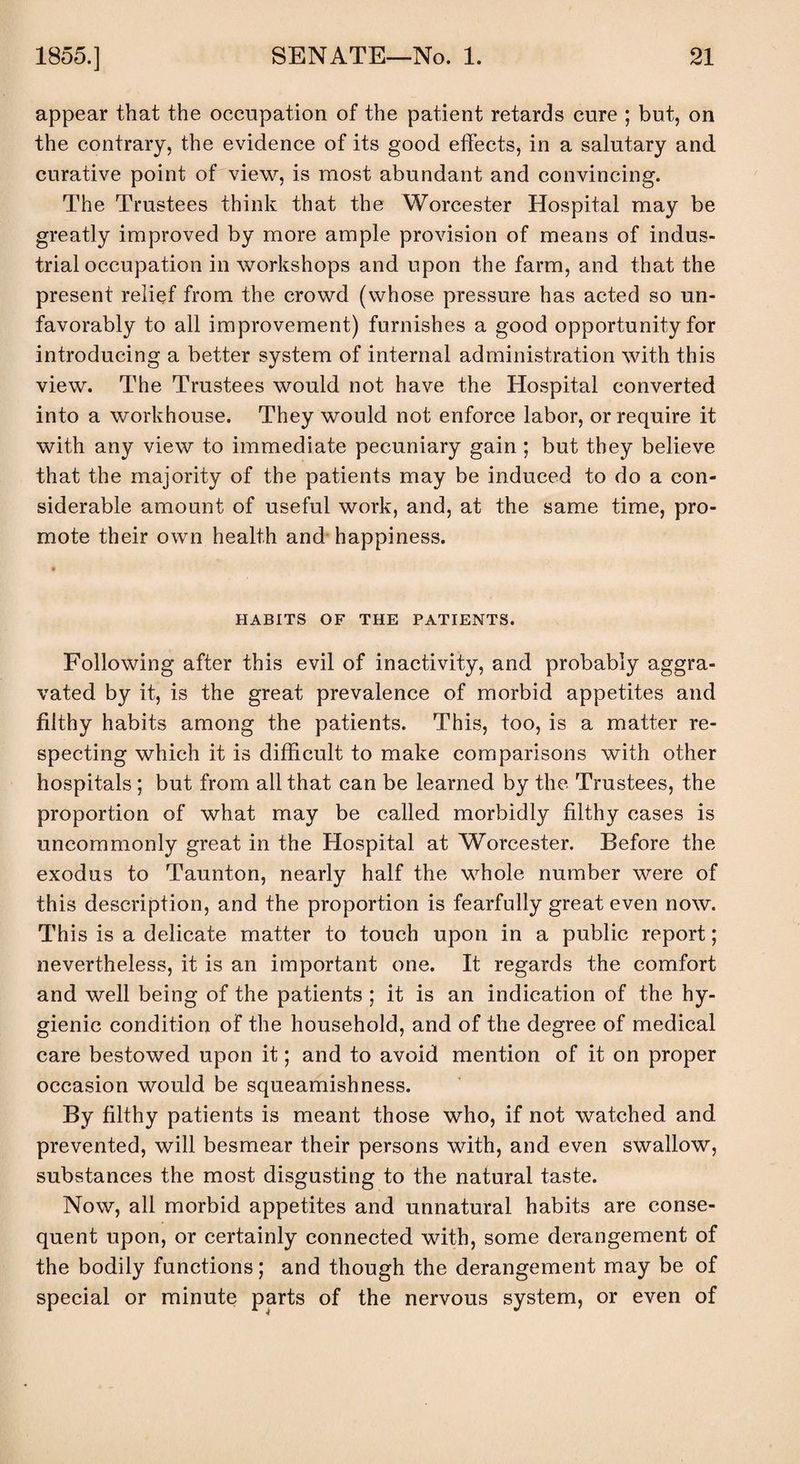 appear that the occupation of the patient retards cure ; but, on the contrary, the evidence of its good effects, in a salutary and curative point of view, is most abundant and convincing. The Trustees think that the Worcester Hospital may be greatly improved by more ample provision of means of indus¬ trial occupation in workshops and upon the farm, and that the present relief from the crowd (whose pressure has acted so un¬ favorably to all improvement) furnishes a good opportunity for introducing a better system of internal administration with this view. The Trustees would not have the Hospital converted into a workhouse. They would not enforce labor, or require it with any view to immediate pecuniary gain ; but they believe that the majority of the patients may be induced to do a con¬ siderable amount of useful work, and, at the same time, pro¬ mote their own health and happiness. HABITS OF THE PATIENTS. Following after this evil of inactivity, and probably aggra¬ vated by it, is the great prevalence of morbid appetites and filthy habits among the patients. This, too, is a matter re¬ specting which it is difficult to make comparisons with other hospitals ; but from all that can be learned by the Trustees, the proportion of what may be called morbidly filthy cases is uncommonly great in the Hospital at Worcester. Before the exodus to Taunton, nearly half the whole number were of this description, and the proportion is fearfully great even now. This is a delicate matter to touch upon in a public report; nevertheless, it is an important one. It regards the comfort and well being of the patients ; it is an indication of the hy¬ gienic condition of the household, and of the degree of medical care bestowed upon it; and to avoid mention of it on proper occasion would be squeamishness. By filthy patients is meant those who, if not watched and prevented, will besmear their persons with, and even swallow, substances the most disgusting to the natural taste. Now, all morbid appetites and unnatural habits are conse¬ quent upon, or certainly connected with, some derangement of the bodily functions; and though the derangement may be of special or minute parts of the nervous system, or even of