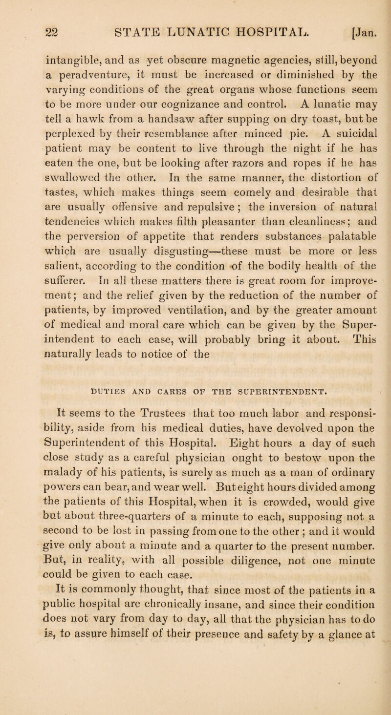 intangible, and as yet obscure magnetic agencies, si ill, beyond a peradventure, it must be increased or diminished by the varying conditions of the great organs whose functions seem to be more under our cognizance and control. A lunatic may tell a hawk from a handsaw after supping on dry toast, but be perplexed by their resemblance after minced pie. A suicidal patient may be content to live through the night if he has eaten the one, but be looking after razors and ropes if he has swallowed the other. In the same manner, the distortion of tastes, which makes things seem comely and desirable that are usually offensive and repulsive ; the inversion of natural tendencies which makes filth pleasanter than cleanliness; and the perversion of appetite that renders substances palatable which are usually disgusting—these must be more or less salient, according to the condition of the bodily health of the sufferer. In all these matters there is great room for improve¬ ment; and the relief given by the reduction of the number of patients, by improved ventilation, and by the greater amount of medical and moral care which can be given by the Super¬ intendent to each case, will probably bring it about. This naturally leads to notice of the DUTIES AND CARES OF THE SUPERINTENDENT. It seems to the Trustees that too much labor and responsi¬ bility, aside from his medical duties, have devolved upon the Superintendent of this Hospital. Eight hours a day of such close study as a careful physician ought to bestow upon the malady of his patients, is surely as much as a man of ordinary powers can bear, and wear well. But eight hours divided among the patients of this Hospital, when it is crowded, would give but about three-quarters of a minute to each, supposing not a second to be lost in passing from one to the other ; and it would give only about a minute and a quarter to the present number. But, in reality, with all possible diligence, not one minute could be giyen to each case. It is commonly thought, that since most of the patients in a public hospital are chronically insane, and since their condition does not vary from day to day, all that the physician has to do is, to assure himself of their presence and safety by a glance at