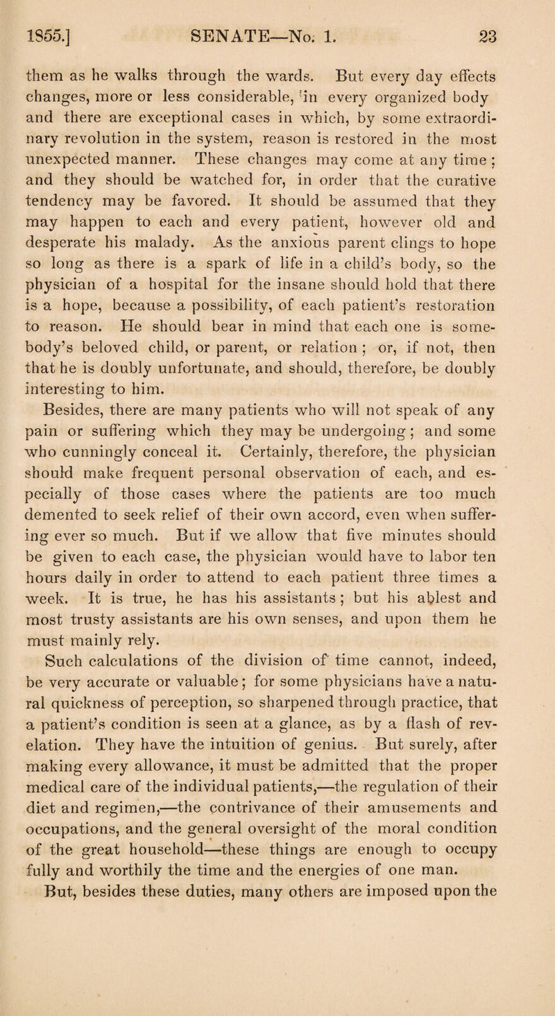 I 1855.] SENATE—No. 1. 23 them as he walks through the wards. But every day effects changes, more or less considerable, hn every organized body and there are exceptional cases in which, by some extraordi¬ nary revolution in the system, reason is restored in the most unexpected manner. These changes may come at any time ; and they should be watched for, in order that the curative tendency may be favored. It should be assumed that they may happen to each and every patient, however old and % desperate his malady. As the anxious parent clings to hope so long as there is a spark of life in a child’s body, so the physician of a hospital for the insane should hold that there is a hope, because a possibility, of each patient’s restoration to reason. He should bear in mind that each one is some¬ body’s beloved child, or parent, or relation ; or, if not, then that he is doubly unfortunate, and should, therefore, be doubly interesting to him. Besides, there are many patients who will not speak of any pain or suffering which they may be undergoing ; and some who cunningly conceal it. Certainly, therefore, the physician should make frequent personal observation of each, and es¬ pecially of those cases where the patients are too much demented to seek relief of their own accord, even when suffer¬ ing ever so much. But if we allow that five minutes should be given to each case, the physician would have to labor ten hours daily in order to attend to each patient three times a week. It is true, he has his assistants ; but his ablest and most trusty assistants are his own senses, and upon them he must mainly rely. Such calculations of the division of time cannot, indeed, be very accurate or valuable; for some physicians have a natu¬ ral quickness of perception, so sharpened through practice, that a patient’s condition is seen at a glance, as by a flash of rev¬ elation. They have the intuition of genius. But surely, after making every allowance, it must be admitted that the proper medical care of the individual patients,—the regulation of their diet and regimen,—the contrivance of their amusements and occupations, and the general oversight of the moral condition of the great household—these things are enough to occupy fully and worthily the time and the energies of one man. But, besides these duties, many others are imposed upon the