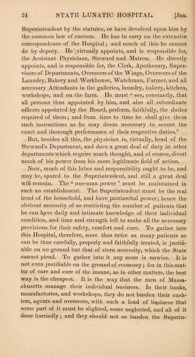 Superintendent by the statutes, or have devolved upon him by the common law of custom. He has to carry on the extensive correspondence of the Hospital; and much of this he cannot do by deputy, lie virtually appoints, and is responsible for, the Assistant Physicians, Steward and Matron. He directly appoints, and is responsible for, the Clerk, Apothecary, Super¬ visors of Departments, Overseers of the Wings, Overseers of the Laundry, Bakery and Workhouse, Watchman, Farmer, and all necessary Attendants in the galleries, laundry, bakery, kitchen, workshops, and on the farm. He must u see, constantly, that all persons thus appointed by him, and also all subordinate officers appointed by the Board, perform, faithfully, the duties required of them; and from time to time he shall give them such instructions as he may deem necessary to secure the exact and thorough performance of their respective duties.” But, besides all this, the physician is, virtually, head of the Steward’s Department, and does a great deal of duty in other departments which require much thought, and of course, divert much of his power from his more legitimate field of action. Now, much of this labor and responsibility ought to be, and may be, spared to the Superintendent, and still a great deal will remain. The “ one-man power ” must be maintained in such an establishment. The Superintendent must be the real head of the household, and have patriarchal power; hence the obvious necessity of so restricting the number of patients that he can have daily and intimate knowledge of their individual condition, and time and strength left to make all the necessary provisions for their safety, comfort and cure. To gather into this Hospital, therefore, more than twice as many patients as can be thus carefully, properly and faithfully treated, is justifi¬ able on no ground but that of stern necessity, which the State cannot plead. To gather into it any more is unwise. It is not even justifiable on the ground of economy ; for in this mat¬ ter of care and cure of the insane, as in other matters, the best way is the cheapest. It is the way that the men of Massa¬ chusetts manage their individual business. In their banks, manufactories, and workshops, they do not burden their cash¬ iers, agents and overseers, with such a load of business that some part of it must be slighted, some neglected, and all of it done hurriedly; and they should not so burden the Superin-