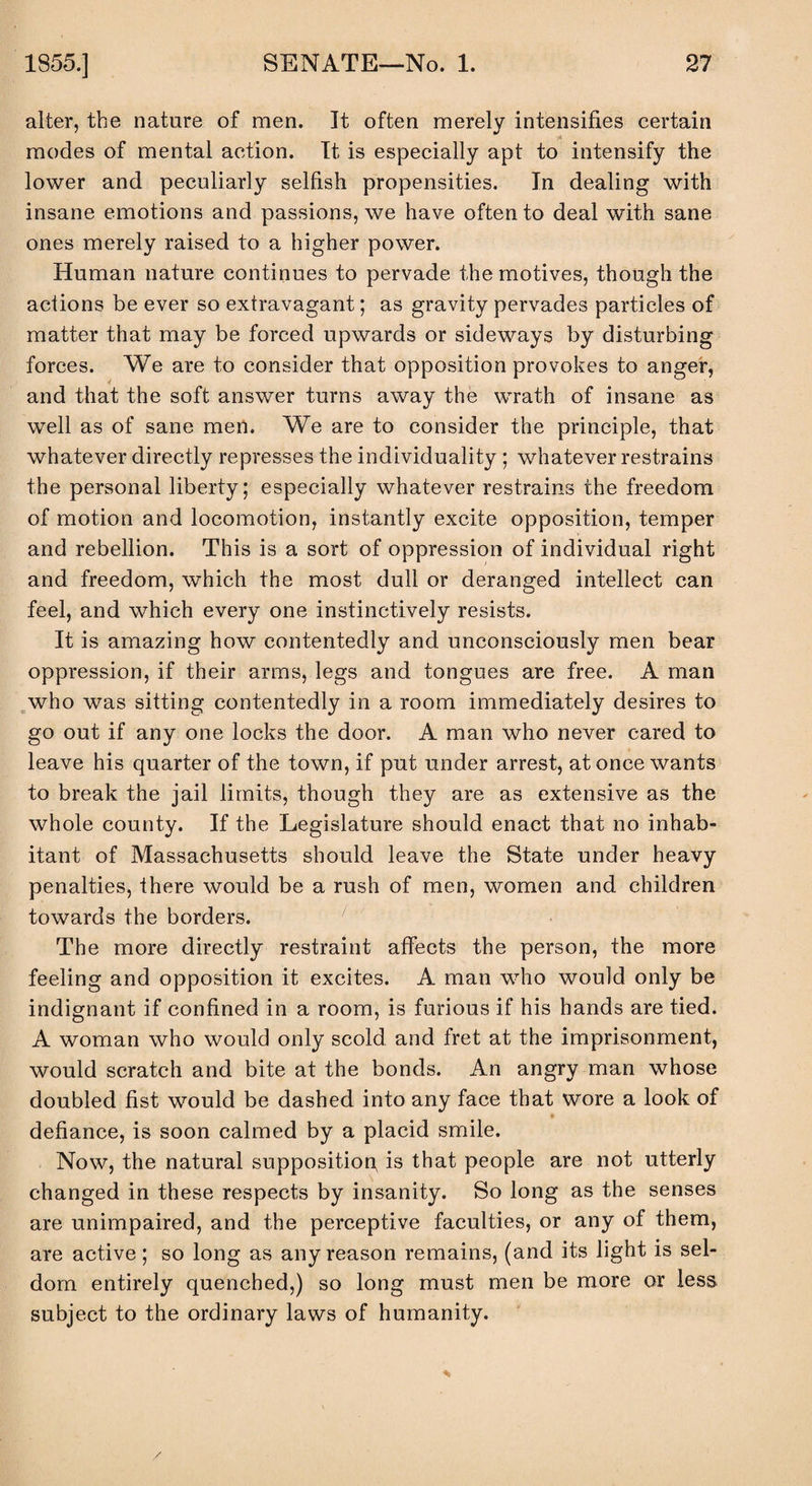 alter, the nature of men. It often merely intensifies certain -A modes of mental action. It is especially apt to intensify the lower and peculiarly selfish propensities. In dealing with insane emotions and passions, we have often to deal with sane ones merely raised to a higher power. Human nature continues to pervade the motives, though the actions be ever so extravagant; as gravity pervades particles of matter that may be forced upwards or sideways by disturbing forces. We are to consider that opposition provokes to anger, and that the soft answer turns away the wrath of insane as well as of sane men. We are to consider the principle, that whatever directly represses the individuality ; whatever restrains the personal liberty; especially whatever restrains the freedom of motion and locomotion, instantly excite opposition, temper and rebellion. This is a sort of oppression of individual right and freedom, which the most dull or deranged intellect can feel, and which every one instinctively resists. It is amazing how contentedly and unconsciously men bear oppression, if their arms, legs and tongues are free. A man who was sitting contentedly in a room immediately desires to go out if any one locks the door. A man who never cared to leave his quarter of the town, if put under arrest, at once wants to break the jail limits, though they are as extensive as the whole county. If the Legislature should enact that no inhab¬ itant of Massachusetts should leave the State under heavy penalties, there would be a rush of men, women and children towards the borders. The more directly restraint affects the person, the more feeling and opposition it excites. A man who would only be indignant if confined in a room, is furious if his hands are tied. A woman who would only scold and fret at the imprisonment, would scratch and bite at the bonds. An angry man whose doubled fist would be dashed into any face that wore a look of defiance, is soon calmed by a placid smile. Now, the natural supposition is that people are not utterly changed in these respects by insanity. So long as the senses are unimpaired, and the perceptive faculties, or any of them, are active; so long as any reason remains, (and its light is sel¬ dom entirely quenched,) so long must men be more or less subject to the ordinary laws of humanity. /