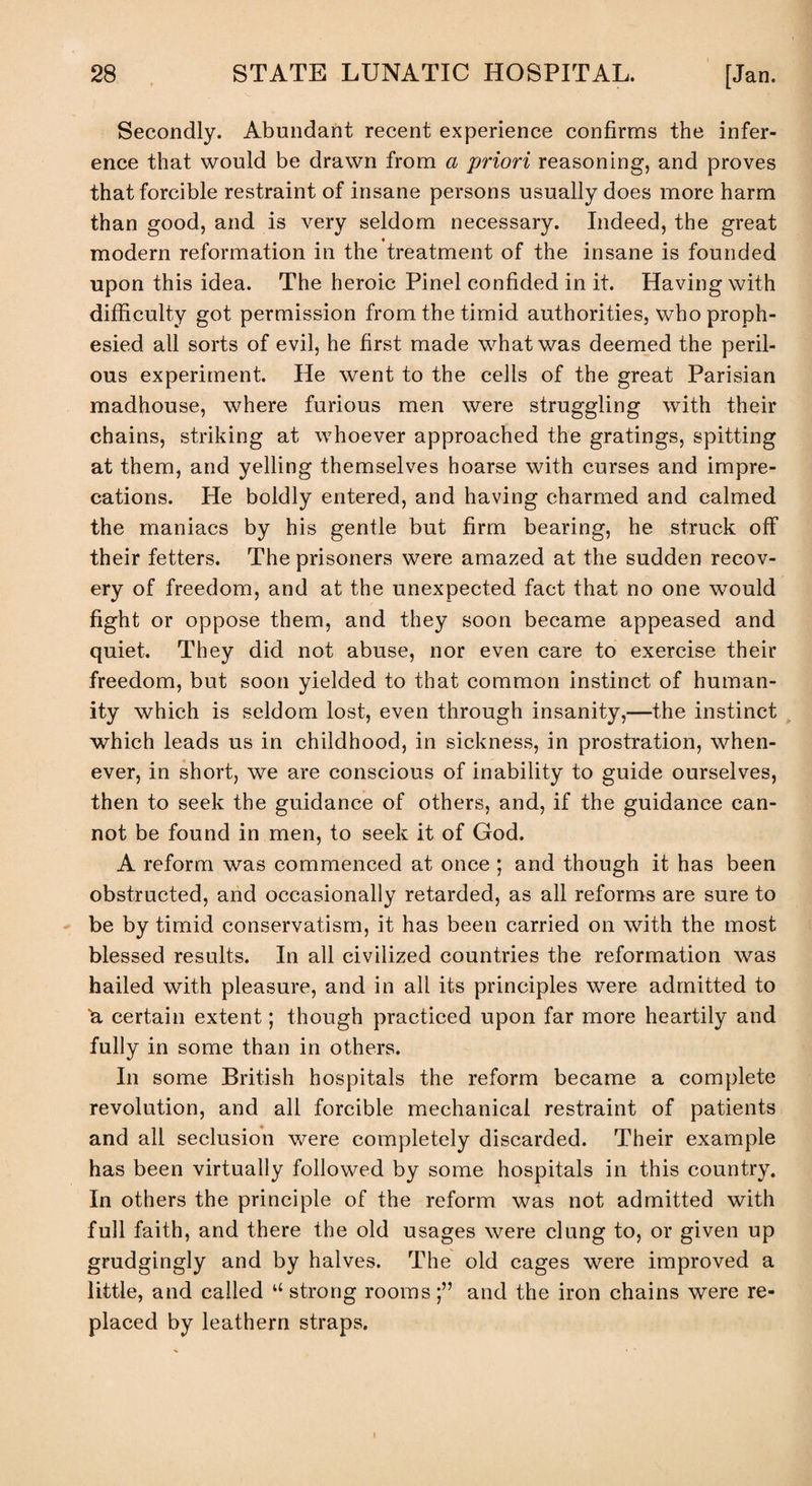 Secondly. Abundant recent experience confirms the infer¬ ence that would be drawn from a priori reasoning, and proves that forcible restraint of insane persons usually does more harm than good, and is very seldom necessary. Indeed, the great modern reformation in the treatment of the insane is founded upon this idea. The heroic Pinel confided in it. Having with difficulty got permission from the timid authorities, who proph¬ esied all sorts of evil, he first made what was deemed the peril¬ ous experiment. He went to the cells of the great Parisian madhouse, where furious men were struggling with their chains, striking at whoever approached the gratings, spitting at them, and yelling themselves hoarse with curses and impre¬ cations. He boldly entered, and having charmed and calmed the maniacs by his gentle but firm bearing, he struck off their fetters. The prisoners were amazed at the sudden recov¬ ery of freedom, and at the unexpected fact that no one would fight or oppose them, and they soon became appeased and quiet. They did not abuse, nor even care to exercise their freedom, but soon yielded to that common instinct of human¬ ity which is seldom lost, even through insanity,—the instinct which leads us in childhood, in sickness, in prostration, when¬ ever, in short, we are conscious of inability to guide ourselves, then to seek the guidance of others, and, if the guidance can¬ not be found in men, to seek it of God. A reform was commenced at once; and though it has been obstructed, and occasionally retarded, as all reforms are sure to be by timid conservatism, it has been carried on with the most blessed results. In all civilized countries the reformation was hailed with pleasure, and in all its principles were admitted to “a certain extent; though practiced upon far more heartily and fully in some than in others. In some British hospitals the reform became a complete revolution, and all forcible mechanical restraint of patients and all seclusion were completely discarded. Their example has been virtually followed by some hospitals in this country. In others the principle of the reform was not admitted with full faith, and there the old usages were clung to, or given up grudgingly and by halves. The old cages were improved a little, and called u strong rooms;” and the iron chains were re¬ placed by leathern straps.