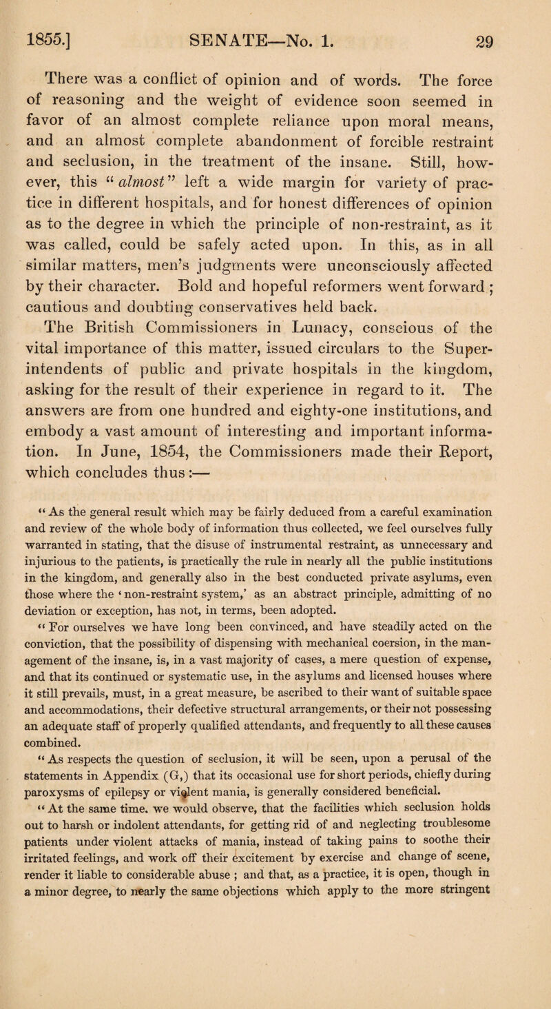 There was a conflict of opinion and of words. The force of reasoning and the weight of evidence soon seemed in favor of an almost complete reliance upon moral means, and an almost complete abandonment of forcible restraint and seclusion, in the treatment of the insane. Still, how¬ ever, this “ almost ” left a wide margin for variety of prac¬ tice in different hospitals, and for honest differences of opinion as to the degree in which the principle of non-restraint, as it was called, could be safely acted upon. In this, as in all similar matters, men’s judgments were unconsciously affected by their character. Bold and hopeful reformers went forward ; cautious and doubting conservatives held back. The British Commissioners in Lunacy, conscious of the vital importance of this matter, issued circulars to the Super¬ intendents of public and private hospitals in the kingdom, asking for the result of their experience in regard to it. The answers are from one hundred and eighty-one institutions, and embody a vast amount of interesting and important informa¬ tion. In June, 1854, the Commissioners made their Report, which concludes thus :— “As the general result which may be fairly deduced from a careful examination and review of the whole body of information thus collected, we feel ourselves fully warranted in stating, that the disuse of instrumental restraint, as unnecessary and injurious to the patients, is practically the rule in nearly all the public institutions in the kingdom, and generally also in the best conducted private asylums, even those where the ‘ non-restraint system,’ as an abstract principle, admitting of no deviation or exception, has not, in terms, been adopted. “ Por ourselves we have long been convinced, and have steadily acted on the conviction, that the possibility of dispensing with mechanical coersion, in the man¬ agement of the insane, is, in a vast majority of cases, a mere question of expense, and that its continued or systematic use, in the asylums and licensed houses where it still prevails, must, in a great measure, be ascribed to their want of suitable space and accommodations, their defective structural arrangements, or their not possessing an adequate staff of properly qualified attendants, and frequently to all these causes combined. “ As respects the question of seclusion, it will be seen, upon a perusal of the statements in Appendix (G,) that its occasional use for short periods, chiefly during paroxysms of epilepsy or violent mania, is generally considered beneficial. “ At the same time, we would observe, that the facilities which seclusion holds out to harsh or indolent attendants, for getting rid of and neglecting troublesome patients under violent attacks of mania, instead of taking pains to soothe their irritated feelings, and work off their excitement by exercise and change of scene, render it liable to considerable abuse ; and that, as a practice, it is open, though in a minor degree, to nearly the same objections which apply to the more stringent