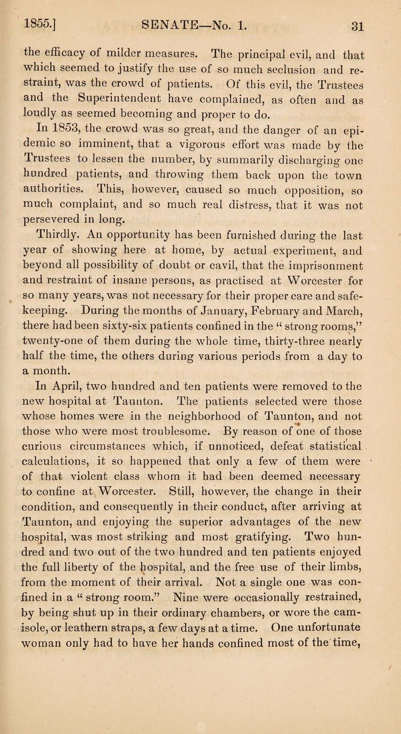 the efficacy of milder measures. The principal evil, and that which seemed to justify the use of so much seclusion and re¬ straint, was the crowd of patients. Of this evil, the Trustees and the Superintendent have complained, as often and as loudly as seemed becoming and proper to do. In 1853, the crowd was so great, and the danger of an epi¬ demic so imminent, that a vigorous effort was made by the Trustees to lessen the number, by summarily discharging one hundred patients, and throwing them back upon the town authorities. This, however, caused so much opposition, so much complaint, and so much real distress, that it was not persevered in long. Thirdly. An opportunity has been furnished during the last year of showing here at home, by actual experiment, and beyond all possibility of doubt or cavil, that the imprisonment and restraint of insane persons, as practised at Worcester for so many years, was not necessary for their proper care and safe¬ keeping. During the months of January, February and March, there had been sixty-six patients confined in the “ strongrooms,” twenty-one of them during the whole time, thirty-three nearly half the time, the others during various periods from a day to a month. In April, two hundred and ten patients were removed to the new hospital at Taunton. The patients selected were those whose homes were in the neighborhood of Taunton, and not those who were most troublesome. By reason of one of those curious circumstances which, if unnoticed, defeat statistical calculations, it so happened that only a few of them were of that violent class whom it had been deemed necessary to confine at Worcester. Still, however, the change in their condition, and consequently in their conduct, after arriving at Taunton, and enjoying the superior advantages of the new hospital, was most striking and most gratifying. Two hun¬ dred and two out of the two hundred and ten patients enjoyed the full liberty of the hospital, and the free use of their limbs, from the moment of their arrival. Not a single one was con¬ fined in a “ strong room.” Nine were occasionally restrained, by being shut up in their ordinary chambers, or wore the cam¬ isole, or leathern straps, a few days at a time. One unfortunate woman only had to have her hands confined most of the time,