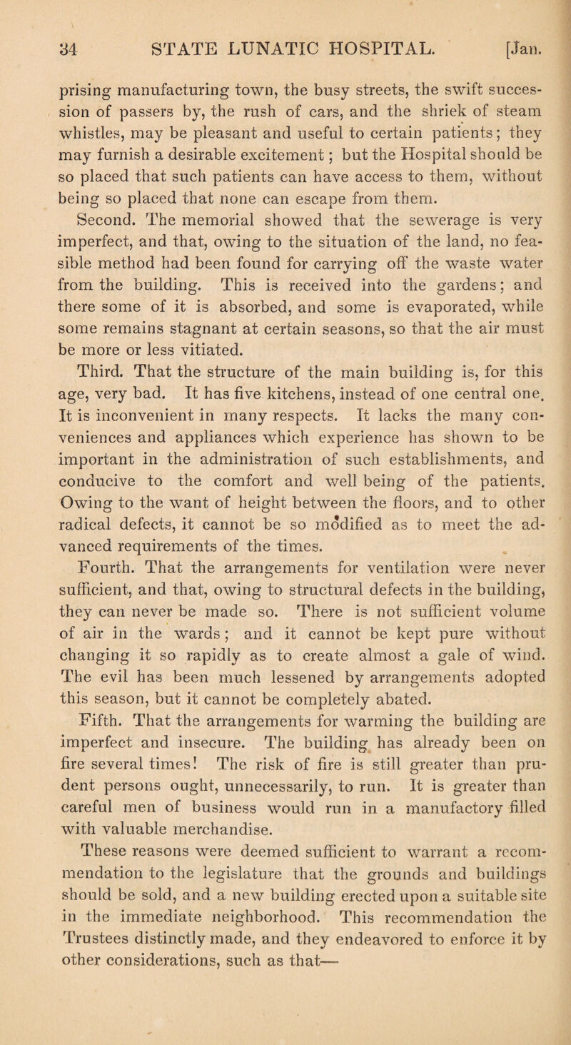 prising manufacturing town, the busy streets, the swift succes¬ sion of passers by, the rush of cars, and the shriek of steam whistles, may be pleasant and useful to certain patients; they may furnish a desirable excitement; but the Hospital should be so placed that such patients can have access to them, without being so placed that none can escape from them. Second. The memorial showed that the sewerage is very imperfect, and that, owing to the situation of the land, no fea¬ sible method had been found for carrying off the waste water from the building. This is received into the gardens; and there some of it is absorbed, and some is evaporated, while some remains stagnant at certain seasons, so that the air must be more or less vitiated. Third. That the structure of the main building is, for this age, very bad. It has five kitchens, instead of one central one. It is inconvenient in many respects. It lacks the many con¬ veniences and appliances which experience has shown to be important in the administration of such establishments, and conducive to the comfort and well being of the patients. Owing to the want of height between the floors, and to other radical defects, it cannot be so modified as to meet the ad¬ vanced requirements of the times. Fourth. That the arrangements for ventilation were never sufficient, and that, owing to structural defects in the building, they can never be made so. There is not sufficient volume of air in the wards ; and it cannot be kept pure without changing it so rapidly as to create almost a gale of wind. The evil has been much lessened by arrangements adopted this season, but it cannot be completely abated. Fifth. That the arrangements for warming the building are imperfect and insecure. The building has already been on fire several times! The risk of fire is still greater than pru¬ dent persons ought, unnecessarily, to run. It is greater than careful men of business would run in a manufactory filled with valuable merchandise. These reasons were deemed sufficient to warrant a recom¬ mendation to the legislature that the grounds and buildings should be sold, and a new building erected upon a suitable site in the immediate neighborhood. This recommendation the Trustees distinctly made, and they endeavored to enforce it by other considerations, such as that—