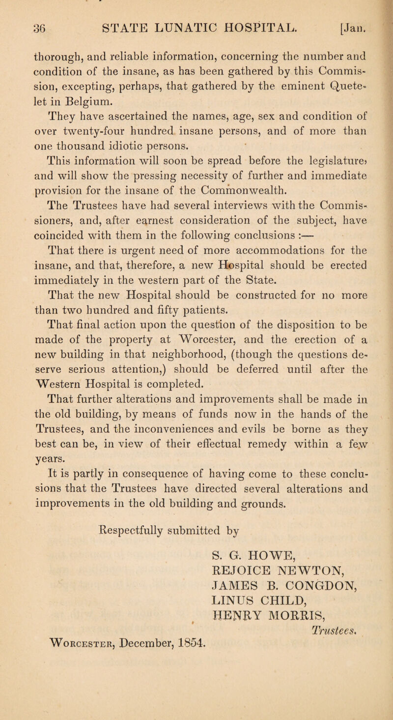 thorough, and reliable information, concerning the number and condition of the insane, as has been gathered by this Commis¬ sion, excepting, perhaps, that gathered by the eminent Quete- let in Belgium. They have ascertained the names, age, sex and condition of over twenty-four hundred insane persons, and of more than one thousand idiotic persons. This information will soon be spread before the legislature? and will show the pressing necessity of further and immediate provision for the insane of the Commonwealth. The Trustees have had several interviews with the Commis¬ sioners, and, after earnest consideration of the subject, have coincided with them in the following conclusions :— That there is urgent need of more accommodations for the insane, and that, therefore, a new Hospital should be erected immediately in the western part of the State. That the new Hospital should be constructed for no more than two hundred and fifty patients. That final action upon the question of the disposition to be made of the property at Worcester, and the erection of a new building in that neighborhood, (though the questions de¬ serve serious attention,) should be deferred until after the Western Hospital is completed. That further alterations and improvements shall be made in the old building, by means of funds now in the hands of the Trustees, and the inconveniences and evils be borne as they best can be, in view of their effectual remedy within a few years. It is partly in consequence of having come to these conclu¬ sions that the Trustees have directed several alterations and improvements in the old building and grounds. Respectfully submitted by S. G. HOWE, REJOICE NEWTON, JAMES B. CONGDON, LINUS CHILD, HENRY MORRIS, * Trustees, Worcester, December, 1854.