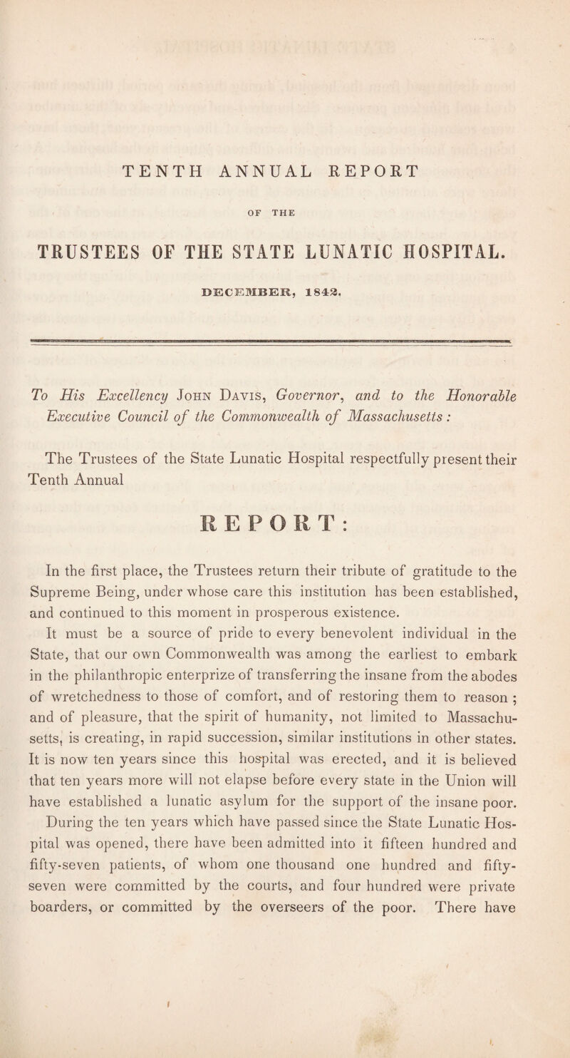 TENTH ANNUAL REPORT OF THE TRUSTEES OF THE STATE LUNATIC HOSPITAL. DECEMBER, 1843. To His Excellency John Davis, Governor, and to the Honorable Executive Council of the Commonwealth of Massachusetts : The Trustees of the State Lunatic Hospital respectfully present their Tenth Annual REPORT: In the first place, the Trustees return their tribute of gratitude to the Supreme Being, under whose care this institution has been established, and continued to this moment in prosperous existence. It must be a source of pride to every benevolent individual in the State, that our own Commonwealth was among the earliest to embark in the philanthropic enterprize of transferring the insane from the abodes of wretchedness to those of comfort, and of restoring them to reason ; and of pleasure, that the spirit of humanity, not limited to Massachu¬ setts, is creating, in rapid succession, similar institutions in other states. It is now ten years since this hospital was erected, and it is believed that ten years more will not elapse before every state in the Union will have established a lunatic asylum for the support of the insane poor. During the ten years which have passed since the State Lunatic Hos¬ pital was opened, there have been admitted into it fifteen hundred and fifty-seven patients, of whom one thousand one hundred and fifty- seven were committed by the courts, and four hundred were private boarders, or committed by the overseers of the poor. There have