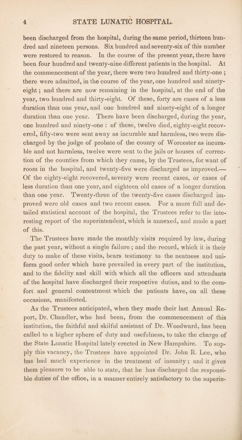 been discharged from the hospital, during the same period, thirteen hun¬ dred and nineteen persons. Six hundred and seventy-six of this number were restored to reason. In the course of the present year, there have been four hundred and twenty-nine different patients in the hospital. At the commencement of the year, there were two hundred and thirty-one ; there were admitted, in the course of the year, one hundred and ninety- eight ; and there are now remaining in the hospital, at the end of the year, two hundred and thirty-eight. Of these, forty are cases of a less duration than one year, and one hundred and ninety-eight of a longer duration than one year. There have been discharged, during the year, one hundred and ninety-one : of these, twelve died, eighty-eight recov¬ ered, fifty-two were sent away as incurable and harmless, two were dis¬ charged by the judge of probate of the county of Worcester as incura¬ ble and not harmless, twelve were sent to the jails or houses of correc¬ tion of the counties from which they came, by the Trustees, for want of room in the hospital, and twenty-five were discharged as improved.— Of the eighty-eight recovered, seventy were recent cases, or cases of less duration than one year, and eighteen old cases of a longer duration than one year. Twenty-three of the twenty-five cases discharged im¬ proved were old cases and two recent cases. For a more full and de¬ tailed statistical account of the hospital, the Trustees refer to the inte¬ resting report of the superintendent, which is annexed, and made a part of this. The Trustees have made the monthly ^visits required by law, during the past year, without a single failure ; and the record, which it is their duty to make of these visits, bears testimony to the neatness and uni¬ form good order which have prevailed in every part of the institution, and to the fidelity and skill with which all the officers and attendants of the hospital have discharged their respective duties, and to the com¬ fort and general contentment which the patients have, on all these occasions, manifested. As the Trustees anticipated, when they made their last Annual Re¬ port, Dr. Chandler, who had been, from the commencement of this institution, the faithful and skilful assistant of Dr. Woodward, has been called to a higher sphere of duty and usefulness, to take the charge of the State Lunatic Hospital lately erected in New Hampshire. To sup¬ ply this vacancy, the Trustees have appointed Dr. John R. Lee, who has had much experience in the treatment of insanity ; and it gives them pleasure to be able to state, that he has discharged the responsi¬ ble duties of the office, in a manner entirely satisfactory to the superin-