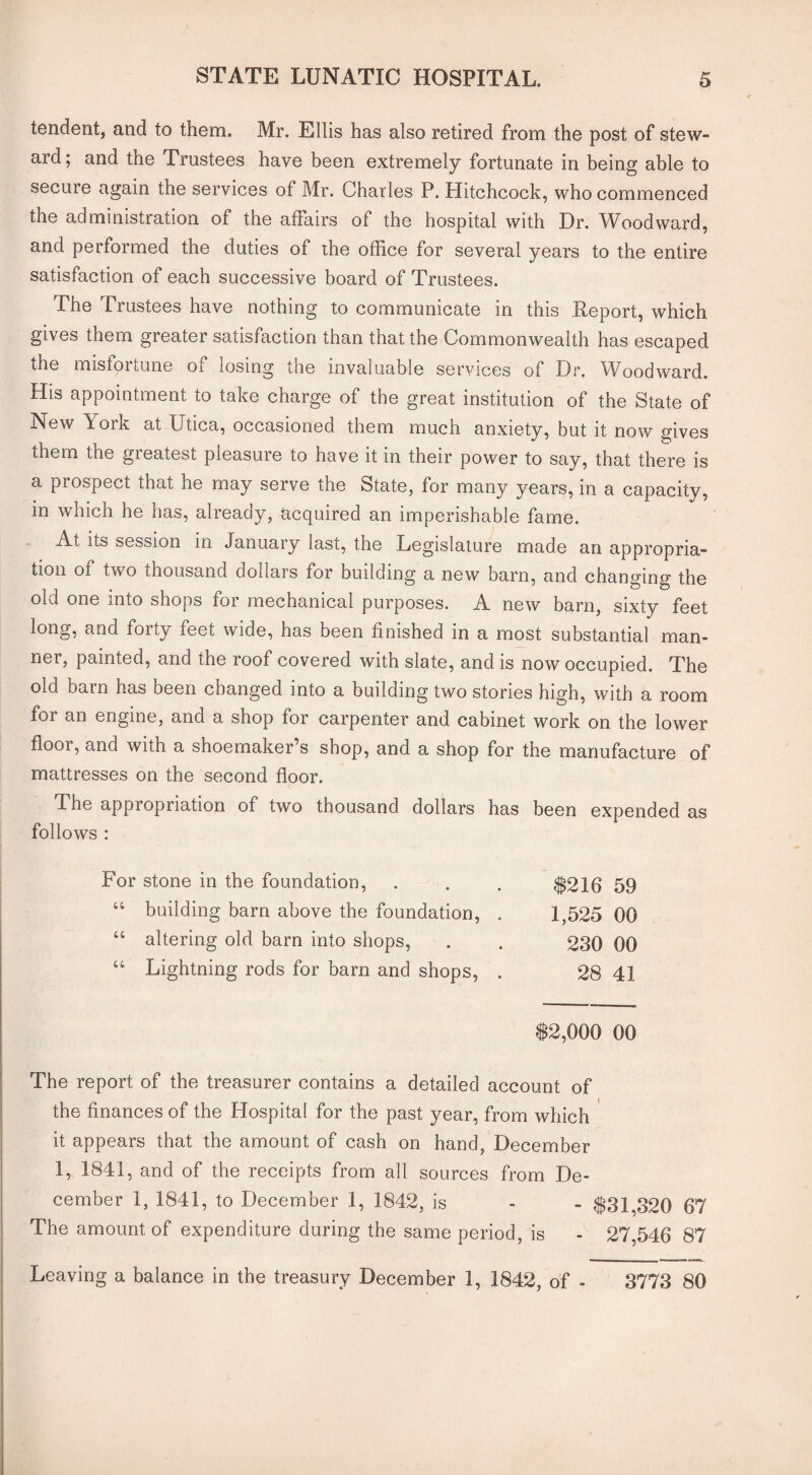tendent, and to them. Mr. Ellis has also retired from the post of stew¬ ard; and the Trustees have been extremely fortunate in being able to secure again the services of Mr. Charles P. Hitchcock, who commenced the administration of the affairs of the hospital with Dr. Woodward, and performed the duties of the office for several years to the entire satisfaction of each successive board of Trustees. The Trustees have nothing to communicate in this Report, which gives them greater satisfaction than that the Commonwealth has escaped the mistoitune oi losing die invaluable services of Dr. Woodward. His appointment to take charge of the great institution of the State of New York at Utica, occasioned them much anxiety, but it now gives them the greatest pleasure to have it in their power to say, that there is a pi ospect that he may serve the State, for many years, in a capacity, in which he has, already, acquired an imperishable fame. At its session in January last, the Legislature made an appropria¬ tion of two thousand doilais for building a new barn, and changing the old one into shops for mechanical purposes. A new barn, sixty feet long, and forty feet wide, has been finished in a most substantial man¬ ner, painted, and the roof covered with slate, and is now occupied. The old bam has been changed into a building two stories high, with a room for an engine, and a shop for carpenter and cabinet work on the lower floor, and with a shoemaker’s shop, and a shop for the manufacture of mattresses on the second floor. The appropriation of two thousand dollars has been expended as follows : stone in the foundation, $216 59 building bam above the foundation, . 1,525 00 altering old barn into shops, 230 00 Lightning rods for bam and shops, . 28 41 $2,000 00 The report of the treasurer contains a detailed account of the finances of the Hospital for the past year, from which it appears that the amount of cash on hand, December 1, 1841, and of the receipts from all sources from De¬ cember 1, 1841, to December 1, 1842, is - - $31,320 67 The amount of expenditure during the same period, is - 27,546 87 Leaving a balance in the treasury December 1, 1842, of - 3773 80