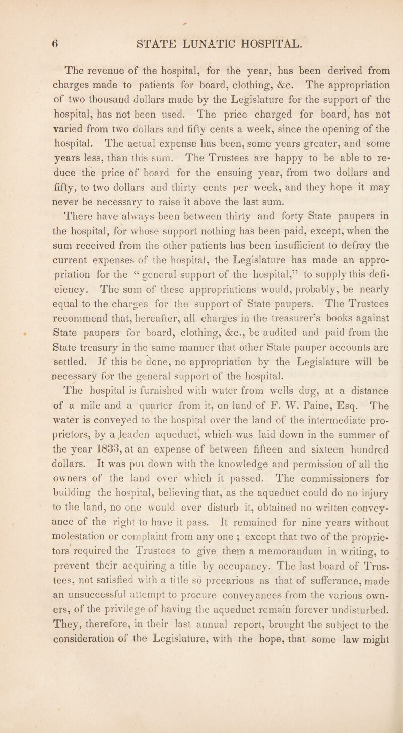 The revenue of the hospital, for the year, has been derived from charges made to patients for board, clothing, &c. The appropriation of two thousand dollars made by the Legislature for the support of the hospital, has not been used. The price charged for board, has not varied from two dollars and fifty cents a week, since the opening of the hospital. The actual expense has been, some years greater, and some years less, than this sum. The Trustees are happy to be able to re¬ duce the price of board for the ensuing year, from two dollars and fifty, to two dollars and thirty cents per week, and they hope it may never be necessary to raise it above the last sum. There have always been between thirty and forty State paupers in the hospital, for whose support nothing has been paid, except, when the sum received from the other patients has been insufficient to defray the current expenses of the hospital, the Legislature has made an appro¬ priation for the “ general support of the hospital,” to supply this defi¬ ciency. The sum of these appropriations would, probably, be nearly equal to the charges for the support of State paupers. The Trustees recommend that, hereafter, all charges in the treasurer’s books against State paupers for board, clothing, &c., be audited and paid from the State treasury in the same manner that other State pauper accounts are settled. If this be done, no appropriation by the Legislature will be necessary for the general support of the hospital. The hospital is furnished with water from wells dug, at a distance of a mile and a quarter from it, on land of F. W. Paine, Esq. The water is conveyed to the hospital over the land of the intermediate pro¬ prietors, by a leaden aqueduct!, which was laid down in the summer of the year 1833, at an expense of between fifteen and sixteen hundred dollars. It was put down with the knowledge and permission of all the owners of the land over which it passed. The commissioners for building the hospital, believing that, as the aqueduct could do no injury to the land, no one would ever disturb it, obtained no written convey¬ ance of tbe right to have it pass. It remained for nine years without molestation or complaint from any one ; except that two of the proprie¬ tors required the Trustees to give them a memorandum in writing, to prevent their acquiring a title by occupancy. The last board of Trus¬ tees, not satisfied with a title so precarious as that of sufferance, made an unsuccessful attempt to procure conveyances from the various own¬ ers, of the privilege of having the aqueduct remain forever undisturbed. They, therefore, in their last annual report, brought the subject to the consideration of the Legislature, with the hope, that some law might