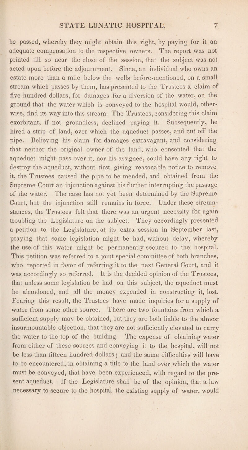 be passed, whereby they might obtain this right, by paying for it an adequate compensation to the respective owners. The report was not printed till so near the close of the session, that the subject was not acted upon before the adjournment. Since, an individual who owns an estate more than a mile below the wells before-mentioned, on a small stream which passes by them, has presented to the Trustees a claim of five hundred dollars, for damages for a diversion of the water, on the ground that the water which is conveyed to the hospital would, other¬ wise, find its way into this stream. The Trustees, considering this claim exorbitant, if not groundless, declined paying it. Subsequently, he hired a strip of land, over which the aqueduct passes, and cut off the pipe. Believing his claim for damages extravagant, and considering that neither the original owner of the land, who consented that the aqueduct might pass over it, nor his assignee, could have any right to destroy the aqueduct, without first giving reasonable notice to remove it, the Trustees caused the pipe to be mended, and obtained from the Supreme Court an injunction against his further interrupting the passage of the water. The case has not yet been determined by the Supreme Court, but the injunction still remains in force. Under these circum¬ stances, the Trustees felt that there was an urgent necessity for again troubling the Legislature on the subject. They accordingly presented a petition to the Legislature, at its extra session, in September last, praying that some legislation might be had, without delay, whereby the use of this water might be permanently secured to the hospital. This petition was referred to a joint special committee of both branches, who reported in favor of referring it to the next General Court, and it was accordingly so referred. It is the decided opinion of the Trustees, that unless some legislation be had on this subject, the aqueduct must be abandoned, and all the money expended in constructing it, lost. Fearing this result, the Trustees have made inquiries for a supply of water from some other source. There are two fountains from which a sufficient supply may be obtained, but they are both liable to the almost insurmountable objection, that they are not sufficiently elevated to carry the water to the top of the building. The expense of obtaining water from either of these sources and conveying it to the hospital, will not be less than fifteen hundred dollars; and the same difficulties will have to be encountered, in obtaining a title to the land over which the water must be conveyed, that have been experienced, with regard to the pre¬ sent aqueduct. If the Legislature shall be of the opinion, that a law necessary to secure to the hospital the existing supply of water, would