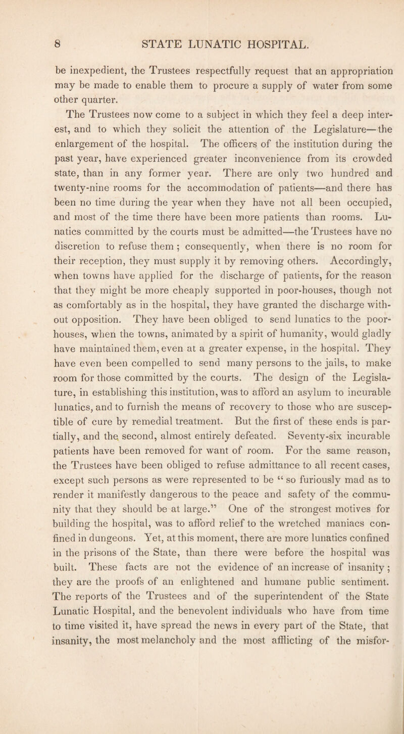 be inexpedient, the Trustees respectfully request that an appropriation may be made to enable them to procure a supply of water from some other quarter. The Trustees now come to a subject in which they feel a deep inter¬ est, and to which they solicit the attention of the Legislature—the enlargement of the hospital. The officers of the institution during the past year, have experienced greater inconvenience from its crowded state, than in any former year. There are only two hundred and twenty-nine rooms for the accommodation of patients—and there has been no time during the year when they have not all been occupied, and most of the time there have been more patients than rooms. Lu¬ natics committed by the courts must be admitted—the Trustees have no discretion to refuse them ; consequently, when there is no room for their reception, they must supply it by removing others. Accordingly, when towns have applied for the discharge of patients, for the reason that they might be more cheaply supported in poor-houses, though not as comfortably as in the hospital, they have granted the discharge with¬ out opposition. They have been obliged to send lunatics to the poor- houses, when the towns, animated by a spirit of humanity, would gladly have maintained them, even at a greater expense, in the hospital. They have even been compelled to send many persons to the jails, to make room for those committed by the courts. The design of the Legisla¬ ture, in establishing this institution, was to afford an asylum to incurable lunatics, and to furnish the means of recovery to those who are suscep¬ tible of cure by remedial treatment. But the first of these ends is par¬ tially, and the. second, almost entirely defeated. Seventy-six incurable patients have been removed for want of room. For the same reason, the Trustees have been obliged to refuse admittance to all recent cases, except such persons as were represented to be u so furiously mad as to render it manifestly dangerous to the peace and safety of the commu¬ nity that they should be at large.” One of the strongest motives for building the hospital, was to afford relief to the wretched maniacs con¬ fined in dungeons. Yet, at this moment, there are more lunatics confined in the prisons of the State, than there were before the hospital was built. These facts are not the evidence of an increase of insanity; they are the proofs of an enlightened and humane public sentiment. The reports of the Trustees and of the superintendent of the State Lunatic Hospital, and the benevolent individuals who have from time to time visited it, have spread the news in every part of the State, that insanity, the most melancholy and the most afflicting of the misfor-