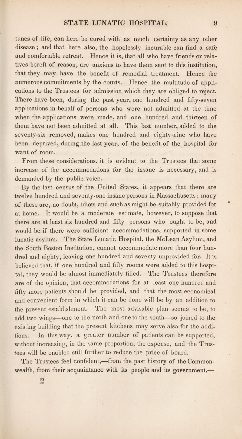 tunes of life, can here be cured with as much certainty as any other disease; and that here also, the hopelessly incurable can find a safe and comfortable retreat. Hence it is, that all who have friends or rela¬ tives bereft of reason, are anxious to have them sent to this institution, that they may have the benefit of remedial treatment. Hence the numerous commitments by the courts. Hence the multitude of appli¬ cations to the Trustees for admission which they are obliged to reject. There have been, during the past year, one hundred and fifty-seven applications in behalf of persons who were not admitted at the time when the applications were made, and one hundred and thirteen of them have not been admitted at all. This last number, added to the seventy-six removed, makes one hundred and eighty-nine who have been deprived, during the last year, of the benefit of the hospital for want of room. From these considerations, it is evident to the Trustees that some increase of the accommodations for the insane is necessary, and is demanded by the public voice. By the last census of the United States, it appears that there are twelve hundred and seventy-one insane persons in Massachusetts: many of these are, no doubt, idiots and such as might be suitably provided for at home. It would be a moderate estimate, however, to suppose that there are at least six hundred and fifty persons who ought to be, and would be if there were sufficient accommodations, supported in some lunatic asylum. The State Lunatic Hospital, the McLean iVsylum, and the South Boston Institution, cannot accommodate more than four hun¬ dred and eighty, leaving one hundred and seventy unprovided for. It is believed that, if one hundred and fifty rooms were added to this hospi¬ tal, they would be almost immediately filled. The Trustees therefore are of the opinion, that accommodations for at least one hundred and fifty more patients should be provided, and that the most economical and convenient form in which it can be done will be by an addition to the present establishment. The most advisable plan seems to be, to add two wings—one to the north and one to the south—so joined to the existing building that the present kitchens may serve also for the addi¬ tions. In this way, a greater number of patients can be supported, without increasing, in the same proportion, the expense, and the Trus¬ tees will be enabled still further to reduce the price of board. The Trustees feel confident,—from the past history of the Common¬ wealth, from their acquaintance with its people and its government,—• 2