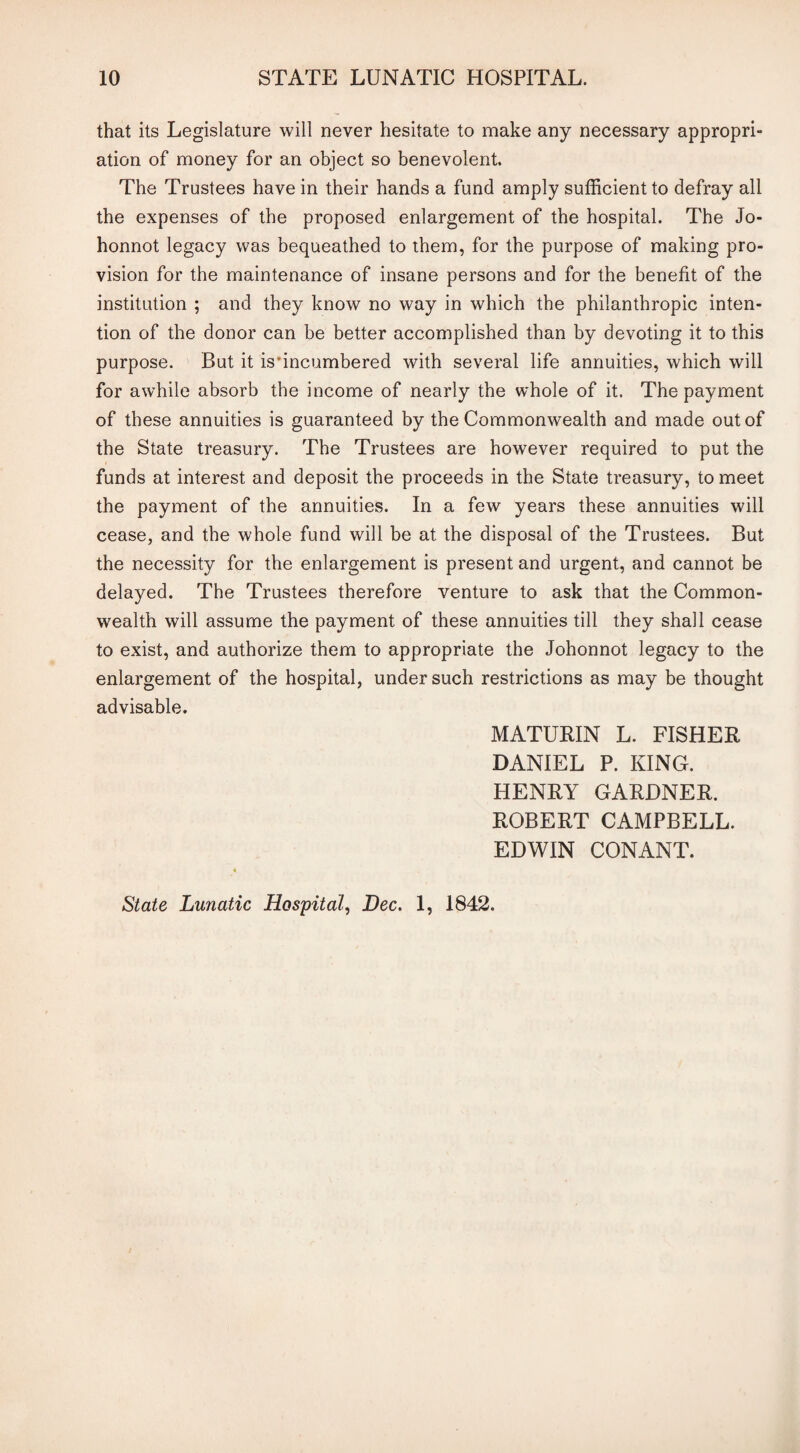 that its Legislature will never hesitate to make any necessary appropri¬ ation of money for an object so benevolent. The Trustees have in their hands a fund amply sufficient to defray all the expenses of the proposed enlargement of the hospital. The Jo- honnot legacy was bequeathed to them, for the purpose of making pro¬ vision for the maintenance of insane persons and for the benefit of the institution ; and they know no way in which the philanthropic inten¬ tion of the donor can be better accomplished than by devoting it to this purpose. But it is incumbered with several life annuities, which will for awhile absorb the income of nearly the whole of it. The payment of these annuities is guaranteed by the Commonwealth and made out of the State treasury. The Trustees are however required to put the funds at interest and deposit the proceeds in the State treasury, to meet the payment of the annuities. In a few years these annuities will cease, and the whole fund will be at the disposal of the Trustees. But the necessity for the enlargement is present and urgent, and cannot be delayed. The Trustees therefore venture to ask that the Common¬ wealth will assume the payment of these annuities till they shall cease to exist, and authorize them to appropriate the Johonnot legacy to the enlargement of the hospital, under such restrictions as may be thought advisable. MATURIN L. FISHER DANIEL P. KING. HENRY GARDNER. ROBERT CAMPBELL. EDWIN CONANT. State Lunatic Hospital, Dec. 1, 1842.