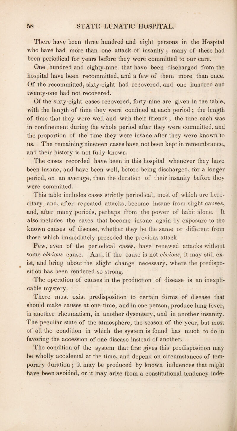 There have been three hundred and eight persons in the Hospital who have had more than one attack of insanity ; many of these had been periodical for years before they were committed to our care. One hundred and eighty-nine that have been discharged from the hospital have been recommitted, and a few of them more than once. Of the recommitted, sixty-eight had recovered, and one hundred and twenty-one had not recovered. Of the sixty-eight cases recovered, forty-nine are given in the table, with the length of time they were confined at each period ; the length of time that they were well and with their friends ; the time each was in confinement during the whole period after they were committed, and the proportion of the time they were insane after they were known to us. The remaining nineteen cases have not been kept in remembrance, and their history is not fully known. The cases recorded have been in this hospital whenever they have been insane, and have been well, before being discharged, for a longer period, on an average, than the duration of their insanity before they were committed. This table includes cases strictly periodical, most of which are here¬ ditary, and, after repeated attacks, become insane from slight causes, and, after many periods, perhaps from the power of habit alone. It also includes the cases that become insane again by exposure to the known causes of disease, whether they be the same or different from those which immediately preceded the previous attack. Few, even of the periodical cases, have renewed attacks without some obvious cause. And, if the cause is not obvious, it may still ex¬ ist, and bring about the slight change necessary, where the predispo¬ sition has been rendered so strong. The operation of causes in the production of disease is an inexpli¬ cable mystery. There must exist predisposition to certain forms of disease that should make causes at one time, and in one person, produce lung fever, in another rheumatism, in another dysentery, and in another insanity. The peculiar state of the atmosphere, the season of the year, but most of all the condition in which the system is found has much to do in favoring the accession of one disease instead of another. The condition of the system that first gives this predisposition may be wholly accidental at the time, and depend on circumstances of tem¬ porary duration ; it may be produced by known influences that might have been avoided, or it may arise from a constitutional tendency inde-