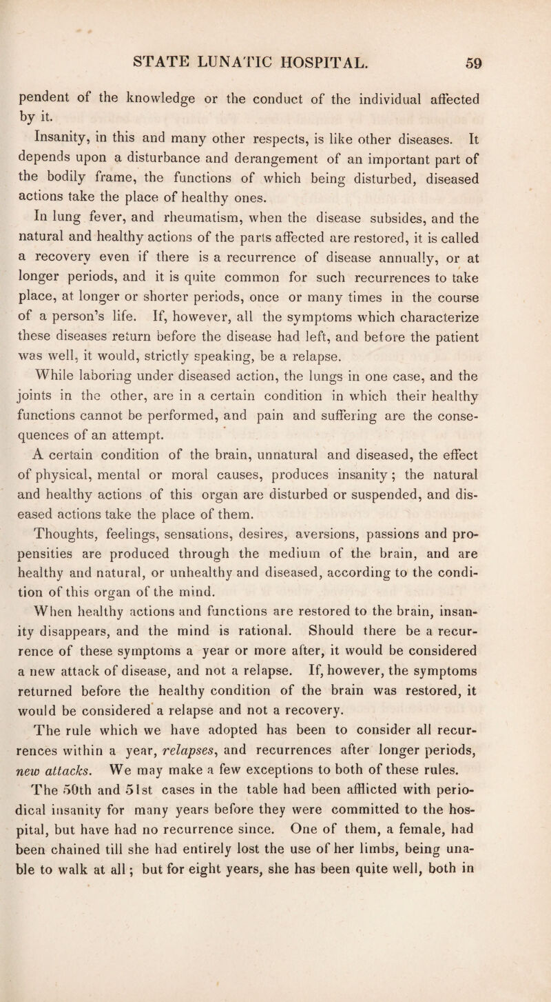 pendent of the knowledge or the conduct of the individual affected by it. Insanity, in this and many other respects, is like other diseases. It depends upon a disturbance and derangement of an important part of the bodily frame, the functions of which being disturbed, diseased actions take the place of healthy ones. In lung fever, and rheumatism, when the disease subsides, and the natural and healthy actions of the parts affected are restored, it is called a recovery even if there is a recurrence of disease annually, or at longer periods, and it is quite common for such recurrences to take place, at longer or shorter periods, once or many times in the course of a person’s life. If, however, all the symptoms which characterize these diseases return before the disease had left, and before the patient was well, it would, strictly speaking, be a relapse. While laboring under diseased action, the lungs in one case, and the joints in the other, are in a certain condition in which their healthy functions cannot be performed, and pain and suffering are the conse¬ quences of an attempt. A certain condition of the brain, unnatural and diseased, the effect of physical, mental or moral causes, produces insanity; the natural and healthy actions of this organ are disturbed or suspended, and dis¬ eased actions take the place of them. Thoughts, feelings, sensations, desires, aversions, passions and pro¬ pensities are produced through the medium of the brain, and are healthy and natural, or unhealthy and diseased, according to the condi¬ tion of this organ of the mind. When healthy actions and functions are restored to the brain, insan¬ ity disappears, and the mind is rational. Should there be a recur¬ rence of these symptoms a year or more after, it would be considered a new attack of disease, and not a relapse. If, however, the symptoms returned before the healthy condition of the brain was restored, it would be considered a relapse and not a recovery. The rule which we have adopted has been to consider all recur¬ rences within a year, relapses, and recurrences after longer periods, new attacks. We may make a few exceptions to both of these rules. The 50th and 51st cases in the table had been afflicted with perio¬ dical insanity for many years before they were committed to the hos¬ pital, but have had no recurrence since. One of them, a female, had been chained till she had entirely lost the use of her limbs, being una¬ ble to walk at all; but for eight years, she has been quite well, both in