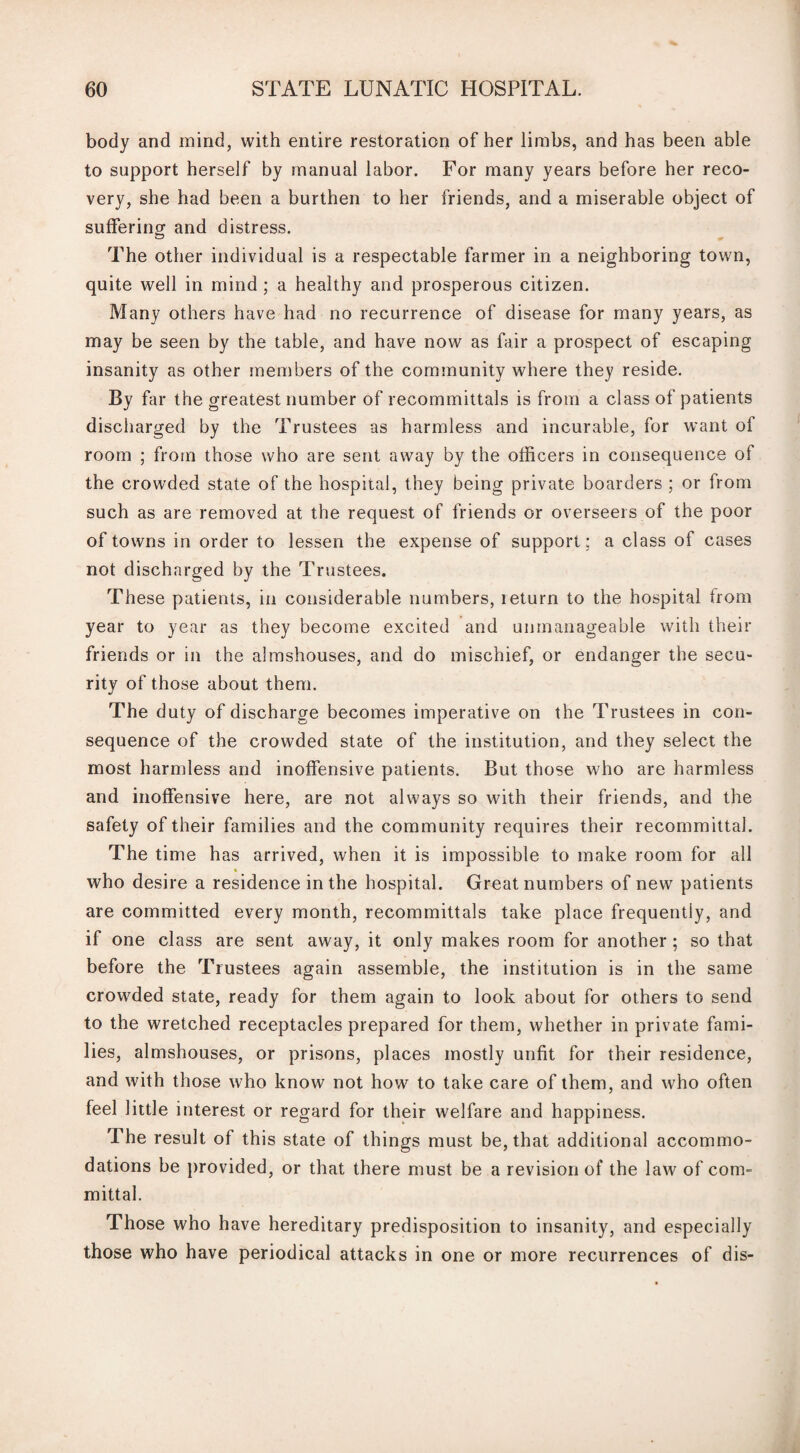 body and mind, with entire restoration of her limbs, and has been able to support herself by manual labor. For many years before her reco¬ very, she had been a burthen to her friends, and a miserable object of suffering and distress. The other individual is a respectable farmer in a neighboring town, quite well in mind ; a healthy and prosperous citizen. Many others have had no recurrence of disease for many years, as may be seen by the table, and have now as fair a prospect of escaping insanity as other members of the community where they reside. By far the greatest number of recommittals is from a class of patients discharged by the Trustees as harmless and incurable, for want of room ; from those who are sent away by the officers in consequence of the crowded state of the hospital, they being private boarders ; or from such as are removed at the request of friends or overseers of the poor of towns in order to lessen the expense of support; a class of cases not discharged by the Trustees. These patients, in considerable numbers, leturn to the hospital from year to year as they become excited and unmanageable with their friends or in the almshouses, and do mischief, or endanger the secu¬ rity of those about them. The duty of discharge becomes imperative on the Trustees in con¬ sequence of the crowded state of the institution, and they select the most harmless and inoffensive patients. But those who are harmless and inoffensive here, are not always so with their friends, and the safety of their families and the community requires their recommittal. The time has arrived, when it is impossible to make room for all who desire a residence in the hospital. Great numbers of new patients are committed every month, recommittals take place frequently, and if one class are sent away, it only makes room for another ; so that before the Trustees again assemble, the institution is in the same crowded state, ready for them again to look about for others to send to the wretched receptacles prepared for them, whether in private fami¬ lies, almshouses, or prisons, places mostly unfit for their residence, and with those who know not how to take care of them, and who often feel little interest or regard for their welfare and happiness. The result of this state of things must be, that additional accommo¬ dations be provided, or that there must be a revision of the law of com¬ mittal. Those who have hereditary predisposition to insanity, and especially those who have periodical attacks in one or more recurrences of dis-