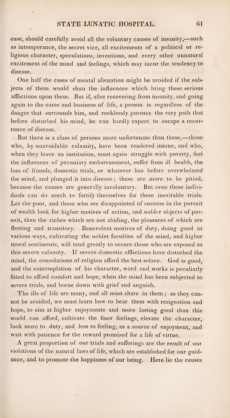 ease, should carefully avoid all the voluntary causes of insanity,—such as intemperance, the secret vice, all excitements of a political or re¬ ligious character, speculations, inventions, and every other unnatural excitement of the mind and feelings, which may incur the tendency to disease. One half the cases of mental alienation might be avoided if the sub¬ jects of them would shun the influences which bring these serious afflictions upon them. But if, after recovering from insanity, and going again to the cares and business of life, a person is regardless of the danger that surrounds him, and recklessly pursues the very path that before disturbed his mind, he can hardly expect to escape a recur¬ rence of disease. But there is a class of persons more unfortunate than these,—those who, by unavoidable calamity, have been rendered insane, and who, when they leave an institution, must again struggle with poverty, feel the influences of pecuniary embarrassment, suffer from ill health, the loss of friends, domestic trials, or whatever has before overwhelmed the mind, and plunged it into disease ; these are more to be pitied, because the causes are generally involuntary. But even these indivi¬ duals can do much to fortify themselves for these inevitable trials. Let the poor, and those who are disappointed of success in the pursuit of wealth look for higher motives of action, and nobler objects of pur¬ suit, than the riches which are not abiding, the pleasures of which are fleeting and transitory. Benevolent motives of duty, doing good in various ways, cultivating the nobler faculties of the mind, and higher moral sentiments, will tend greatly to secure those who are exposed to this severe calamity. If severe domestic afflictions have disturbed the mind, the consolations of religion afford the best solace. God is good, and the contemplation of his character, word and works is peculiarly fitted to afford comfort and hope, when the mind has been subjected to severe trials, and borne down with grief and anguish. The ills of life are many, and all must share in them ; as they can¬ not be avoided, we must learn how to bear them with resignation and hope, to aim at higher enjoyments and more lasting good than this world can afford, cultivate the finer feelings, elevate the character, look more to duty, and less to feeling, as a source of enjoyment, and wait with patience for the reward promised for a life of virtue. A great proportion of our trials and sufferings are the result of our violations of the natural lawsof life, which are established for our guid¬ ance, and to promote the happiness of our being. Here lie the causes