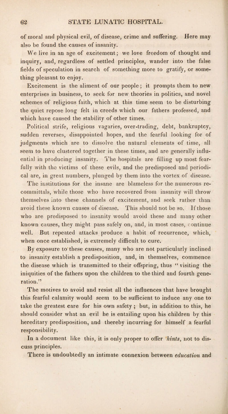 of moral and physical evil? of disease, crime and suffering. Here may also be found the causes of insanity. We live in an age of excitement; we love freedom of thought and inquiry, and, regardless of settled principles, wander into the false fields of speculation in search of something more to gratify, or some¬ thing pleasant to enjoy. Excitement is the aliment of our people ; it prompts them to new enterprises in business, to seek for new theories in politics, and novel schemes of religious faith, which at this time seem to be disturbing the quiet repose long felt in creeds which our fathers professed, and which have caused the stability of other times. Political strife, religious vagaries, over-trading, debt, bankruptcy, sudden reverses, disappointed hopes, and the fearful looking for of judgments which are to dissolve the natural elements of time, all seem to have clustered together in these times, and are generally influ¬ ential in producing insanity. The hospitals are filling up most fear¬ fully with the victims of these evils, and the predisposed and periodi¬ cal are, in great numbers, plunged by them into the vortex of disease. The institutions for the insane are blameless for the numerous re¬ committals, while those who have recovered from insanity will throw themselves into these channels of excitement, and seek rather than avoid these known causes of disease. This should not be so. If those who are predisposed to insanity would avoid these and many other known causes, they might pass safely on, and, in most cases, continue well. But repeated attacks produce a habit of recurrence, which, when once established, is extremely difficult to cure. By exposure to'these causes, many who are not particularly inclined to insanity establish a predisposition, and, in themselves, commence the disease which is transmitted to their offspring, thus “ visiting the iniquities of the fathers upon the children to the third and fourth gene¬ ration.” The motives to avoid and resist all the influences that have brought this fearful calamity would seem to be sufficient to induce any one to take the greatest care for his own safety ; but, in addition to this, he should consider what an evil he is entailing upon his children by this hereditary predisposition, and thereby incurring for himself a fearful responsibility. In a document like this, it is only proper to offer hints, not to dis¬ cuss principles. There is undoubtedly an intimate connexion between education and