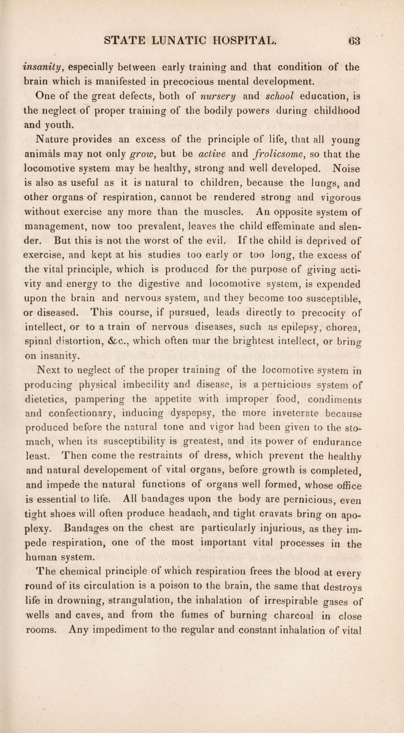 insanity, especially between early training and that condition of the brain which is manifested in precocious mental development. One of the great defects, both of nursery and school education, is the neglect of proper training of the bodily powers during childhood and youth. Nature provides an excess of the principle of life, that all young animals may not only grow, but be active and frolicsome, so that the locomotive system may be healthy, strong and well developed. Noise is also as useful as it is natural to children, because the lungs, and other organs of respiration, cannot be rendered strong and vigorous without exercise any more than the muscles. An opposite system of management, now too prevalent, leaves the child effeminate and slen¬ der. But this is not the worst of the evil. If the child is deprived of exercise, and kept at his studies too early or too long, the excess of the vital principle, which is produced for the purpose of giving acti¬ vity and energy to the digestive and locomotive system, is expended upon the brain and nervous system, and they become too susceptible, or diseased. This course, if pursued, leads directly to precocity of intellect, or to a train of nervous diseases, such as epilepsy, chorea, spinal distortion, &c., which often mar the brightest intellect, or bring on insanity. Next to neglect of the proper training of the locomotive system in producing physical imbecility and disease, is a pernicious system of dietetics, pampering the appetite with improper food, condiments and confectionary, inducing dyspepsy, the more inveterate because produced before the natural tone and vigor had been given to the sto¬ mach, when its susceptibility is greatest, and its power of endurance least. Then come the restraints of dress, which prevent the healthy and natural developement of vital organs, before growth is completed, and impede the natural functions of organs well formed, whose office is essential to life. All bandages upon the body are pernicious, even tight shoes will often produce headach, and tight cravats bring on apo¬ plexy. Bandages on the chest are particularly injurious, as they im¬ pede respiration, one of the most important vital processes in the human system. The chemical principle of which respiration frees the blood at every round of its circulation is a poison to the brain, the same that destroys life in drowning, strangulation, the inhalation of irrespirable gases of wells and caves, and from the fumes of burning charcoal in close rooms. Any impediment to the regular and constant inhalation of vital