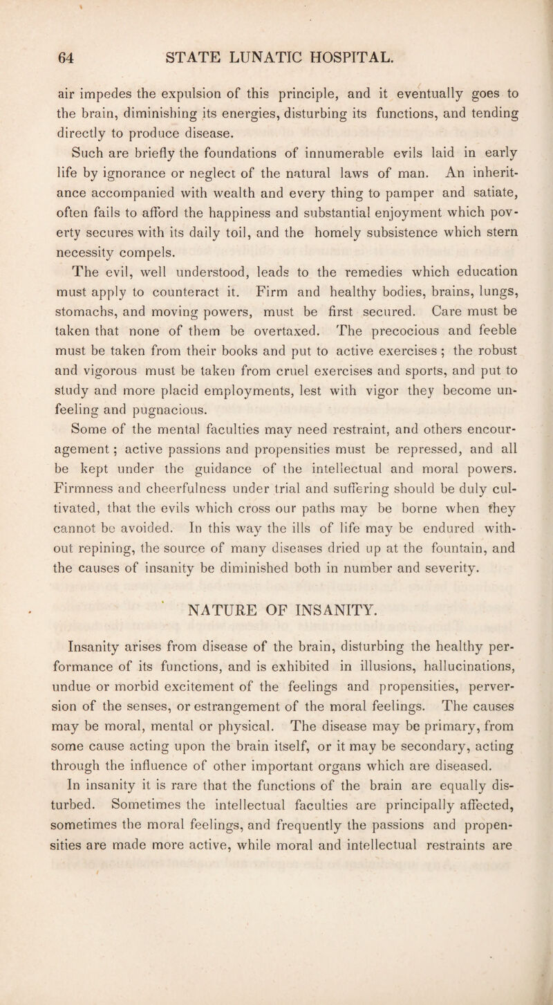 air impedes the expulsion of this principle, and it eventually goes to the brain, diminishing its energies, disturbing its functions, and tending directly to produce disease. Such are briefly the foundations of innumerable evils laid in early life by ignorance or neglect of the natural laws of man. An inherit¬ ance accompanied with wealth and every thing to pamper and satiate, often fails to afford the happiness and substantial enjoyment which pov¬ erty secures with its daily toil, and the homely subsistence which stern necessity compels. The evil, well understood, leads to the remedies which education must apply to counteract it. Firm and healthy bodies, brains, lungs, stomachs, and moving powers, must be first secured. Care must be taken that none of them be overtaxed. The precocious and feeble must be taken from their books and put to active exercises ; the robust and vigorous must be taken from cruel exercises and sports, and put to study and more placid employments, lest with vigor they become un¬ feeling and pugnacious. Some of the mental faculties may need restraint, and others encour¬ agement ; active passions and propensities must be repressed, and all be kept under the guidance of the intellectual and moral powers. Firmness and cheerfulness under trial and suffering should be duly cul¬ tivated, that the evils which cross our paths may be borne when they cannot be avoided. In this way the ills of life may be endured with¬ out repining, the source of many diseases dried up at the fountain, and the causes of insanity be diminished both in number and severityr. NATURE OF INSANITY. Insanity arises from disease of the brain, disturbing the healthy per¬ formance of its functions, and is exhibited in illusions, hallucinations, undue or morbid excitement of the feelings and propensities, perver¬ sion of the senses, or estrangement of the moral feelings. The causes may be moral, mental or physical. The disease may be primary, from some cause acting upon the brain itself, or it may be secondary, acting through the influence of other important organs which are diseased. In insanity it is rare that the functions of the brain are equally dis¬ turbed. Sometimes the intellectual faculties are principally affected, sometimes the moral feelings, and frequently the passions and propen¬ sities are made more active, while moral and intellectual restraints are