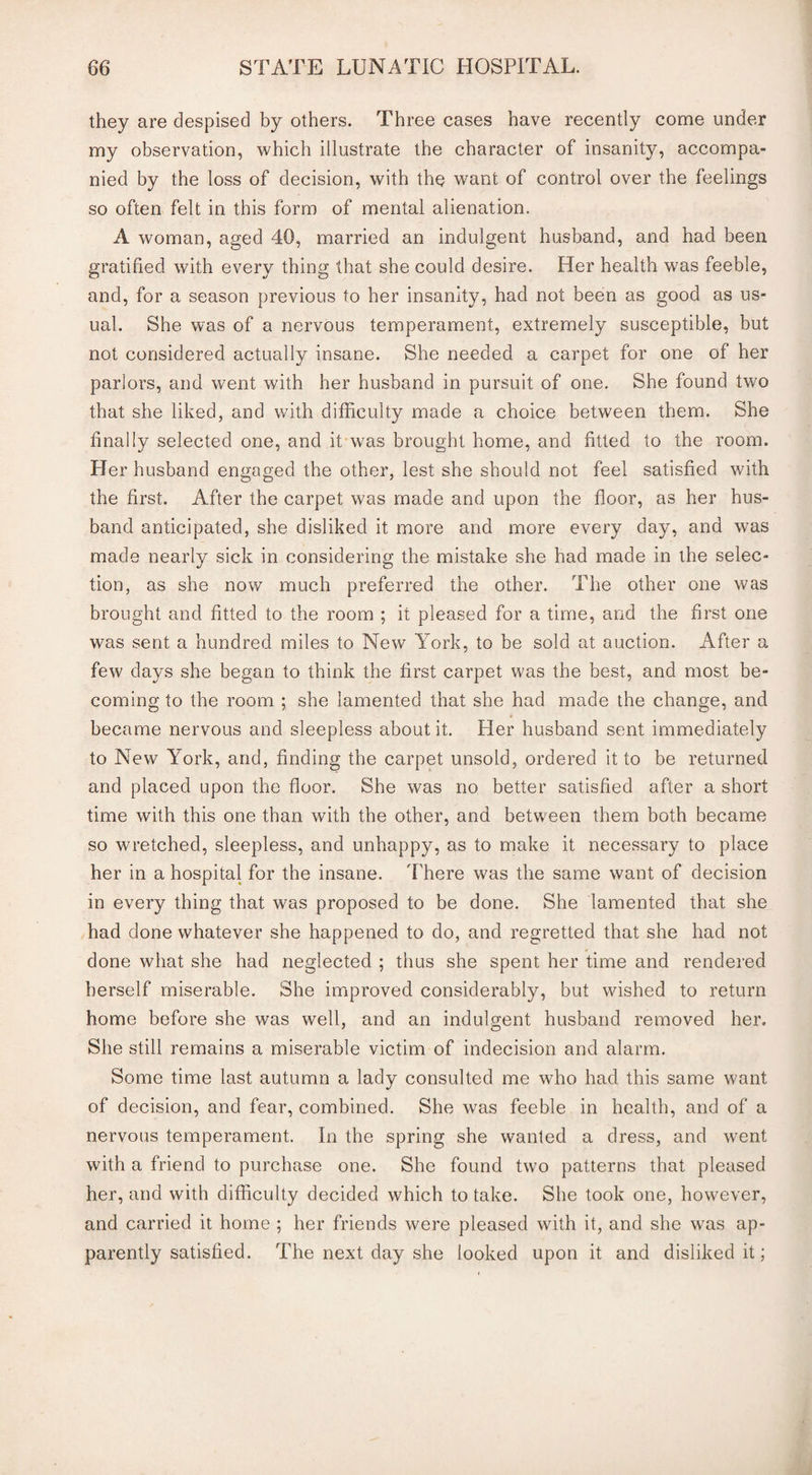 they are despised by others. Three cases have recently come under my observation, which illustrate the character of insanity, accompa¬ nied by the loss of decision, with the want of control over the feelings so often felt in this form of mental alienation. A woman, aged 40, married an indulgent husband, and had been gratified with every thing that she could desire. Her health was feeble, and, for a season previous to her insanity, had not been as good as us¬ ual. She was of a nervous temperament, extremely susceptible, but not considered actually insane. She needed a carpet for one of her parlors, and went with her husband in pursuit of one. She found two that she liked, and with difficulty made a choice between them. She finally selected one, and it was brought home, and fitted to the room. Her husband engaged the other, lest she should not feel satisfied with the first. After the carpet was made and upon the floor, as her hus¬ band anticipated, she disliked it more and more every day, and was made nearly sick in considering the mistake she had made in the selec¬ tion, as she now much preferred the other. The other one was brought and fitted to the room ; it pleased for a time, and the first one was sent a hundred miles to New York, to be sold at auction. After a few days she began to think the first carpet was the best, and most be¬ coming to the room ; she lamented that she had made the change, and became nervous and sleepless about it. Her husband sent immediately to New York, and, finding the carpet unsold, ordered it to be returned and placed upon the floor. She was no better satisfied after a short time with this one than with the other, and between them both became so wretched, sleepless, and unhappy, as to make it necessary to place her in a hospital for the insane. There was the same want of decision in every thing that was proposed to be done. She lamented that she had done whatever she happened to do, and regretted that she had not done what she had neglected ; thus she spent her time and rendered herself miserable. She improved considerably, but wished to return home before she was well, and an indulgent husband removed her. She still remains a miserable victim of indecision and alarm. Some time last autumn a lady consulted me who had this same want of decision, and fear, combined. She was feeble in health, and of a nervous temperament. In the spring she wanted a dress, and went with a friend to purchase one. She found two patterns that pleased her, and with difficulty decided which to take. She took one, however, and carried it home ; her friends were pleased with it, and she was ap¬ parently satisfied. The next day she looked upon it and disliked it;