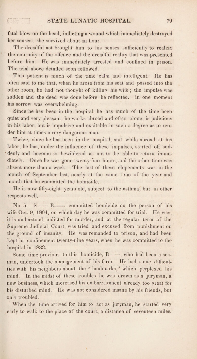 fatal blow on the head, inflicting a wound which immediately destroyed her senses; she survived about an hour. The dreadful act brought him to his senses sufficiently to realize the enormity of the offence and the dreadful reality that was presented before him. He was immediately arrested and confined in prison. The trial above detailed soon followed. This patient is much of the time calm and intelligent. He has often said to me that, when he arose from his seat and passed into the other room, he had not thought of killing his wife ; the impulse was sudden and the deed was done before he reflected. In one moment his sorrow was overwhelming. Since he has been in the hospital, he has much of the time been quiet and very pleasant, he works abroad and often alone, is judicious in his labor, but is impulsive and excitable in such a degree as to ren¬ der him at times a very dangerous man. Twice, since he has been in the hospital, and while abroad at his labor, he has, under the influence of these impulses, started off sud¬ denly and become so bewildered as not to be able to return imme¬ diately. Once he was gone twenty-four hours, and the other time was absent more than a week. The last of these elopements was in the month of September last, nearly at the same time of the year and month that he committed the homicide. He is now fifty-eight years old, subject to the asthma, but in other respects well. No. 5. S- B——— committed homicide on the person of his wife Oct. 9, 1804, on which day he was committed for trial. He was, it is understood, indicted for murder, and at the regular term of the Supreme Judicial Court, was tried and excused from punishment on the ground of insanity. He was remanded to prison, and had been kept in confinement twenty-nine years, when he was committed to the hospital in 1833. Some time previous to this homicide, B-, who had been a sea¬ man, undertook the management of his farm. He had some difficul¬ ties with his neighbors about the “ landmarks,” which perplexed his mind. In the midst of these troubles he was drawn as a juryman, a new business, which increased his embarrassment already too great for his disturbed mind. He was not considered insane by his friends, but only troubled. When the time arrived for him to act as juryman, he started very early to walk to the place of the court, a distance of seventeen miles.