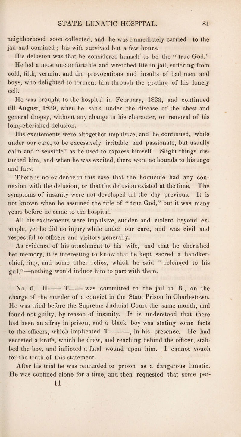 neighborhood soon collected, and he was immediately carried to the jail and confined ; his wife survived but a few hours. His delusion was that he considered himself to be the “ true God.” He led a most uncomfortable and wretched life in jail, suffering from cold, filth, vermin, and the provocations and insults of bad men and boys, who delighted to torment him through the grating of his lonely cell. He was brought to the hospital in February, 1833, and continued till August, 1839, when he sank under the disease of the chest and general dropsy, without any change in his character, or removal of his long-cherished delusion. His excitements were altogether impulsive, and he continued, while under our care, to be excessively irritable and passionate, but usually calm and “ sensible” as he used to express himself. Slight things dis¬ turbed him, and when he was excited, there were no bounds to his rage and fury. There is no evidence in this case that the homicide had any con¬ nexion with the delusion, or that the delusion existed at the time. The symptoms of insanity were not developed till the day previous. It is not known when he assumed the title of “ true God,” but it was many years before he came to the hospital. All his excitements were impulsive, sudden and violent beyond ex¬ ample, yet he did no injury while under our care, and was civil and respectful to officers and visitors generally. As evidence of his attachment to his wife, and that he cherished her memory, it is interesting to know that he kept sacred a handker¬ chief, ring, and some other relics, which he said “ belonged to his girl,”—nothing would induce him to part with them. No. 6. H-T—— was committed to the jail in B., on the charge of the murder of a convict in the State Prison in Charlestown. He was tried before the Supreme Judicial Court the same month, and found not guilty, by reason of insanity. It is understood that there had been an affray in prison, and a black boy was stating some facts to the officers, which implicated T-, in his presence. He had secreted a knife, which he drew, and reaching behind the officer, stab¬ bed the boy, and inflicted a fatal wound upon him. I cannot vouch for the truth of this statement. After his trial he was remanded to prison as a dangerous lunatic. He was confined alone for a time, and then requested that some per¬ il