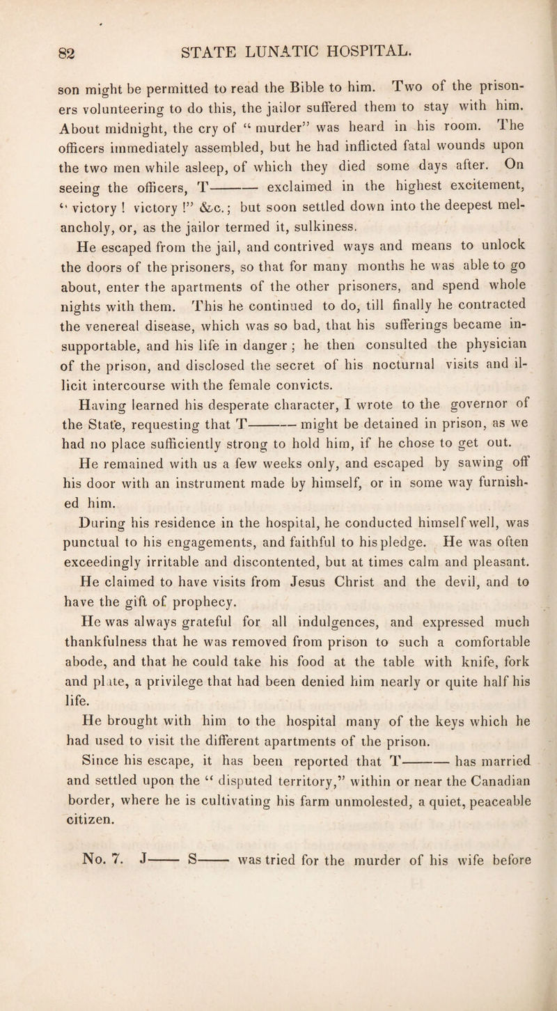 son might be permitted to read the Bible to him. Two of the prison¬ ers volunteering to do this, the jailor suffered them to stay with him. About midnight, the cry of “ murder” was heard in his room. 1 he officers immediately assembled, but he had inflicted fatal wounds upon the two men while asleep, of which they died some days after. On seeing the officers, T-exclaimed in the highest excitement, Ct victory ! victory !” &c.; but soon settled down into the deepest mel¬ ancholy, or, as the jailor termed it, sulkiness. He escaped from the jail, and contrived ways and means to unlock the doors of the prisoners, so that for many months he was able to go about, enter the apartments of the other prisoners, and spend whole nights with them. This he continued to do, till finally he contracted the venereal disease, which was so bad, that his sufferings became in¬ supportable, and his life in danger ; he then consulted the physician of the prison, and disclosed the secret of his nocturnal visits and il¬ licit intercourse with the female convicts. Having learned his desperate character, I wrote to the governor of the State, requesting that T-— might be detained in prison, as we had no place sufficiently strong to hold him, if he chose to get out. He remained with us a few weeks only, and escaped by sawing off his door with an instrument made by himself, or in some way furnish¬ ed him. During his residence in the hospital, he conducted himself well, was punctual to his engagements, and faithful to his pledge. He was often exceedingly irritable and discontented, but at times calm and pleasant. He claimed to have visits from Jesus Christ and the devil, and to have the gift of prophecy. He was always grateful for all indulgences, and expressed much thankfulness that he was removed from prison to such a comfortable abode, and that he could take his food at the table with knife, fork and plate, a privilege that had been denied him nearly or quite half his life. He brought with him to the hospital many of the keys which he had used to visit the different apartments of the prison. Since his escape, it has been reported that T-has married and settled upon the “ disputed territory,” within or near the Canadian border, where he is cultivating his farm unmolested, a quiet, peaceable citizen. No. 7. J- S was tried for the murder of his wife before