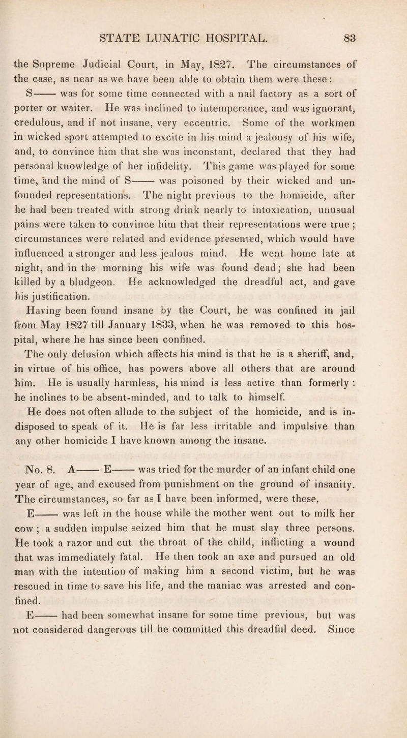 the Supreme Judicial Court, in May, 1827. The circumstances of the case, as near as we have been able to obtain them were these: S—-was for some time connected with a nail factory as a sort of porter or waiter. He was inclined to intemperance, and was ignorant, credulous, and if not insane, very eccentric. Some of the workmen in wicked sport attempted to excite in his mind a jealousy of his wife, and, to convince him that she was inconstant, declared that they had personal knowledge of her infidelity. This game was played for some time, and the mind of S- was poisoned by their wicked and un¬ founded representations. The night previous to the homicide, after he had been treated with strong drink nearly to intoxication, unusual pains were taken to convince him that their representations were true ; circumstances were related and evidence presented, which would have influenced a stronger and less jealous mind. He went home late at night, and in the morning his wife was found dead; she had been killed by a bludgeon. He acknowledged the dreadful act, and gave his justification. Having been found insane by the Court, he was confined in jail from May 1827 till January 1833, when he was removed to this hos¬ pital, where he has since been confined. The only delusion which affects his mind is that he is a sheriff, and, in virtue of his office, has powers above all others that are around him. He is usually harmless, his mind is less active than formerly : he inclines to be absent-minded, and to talk to himself. He does not often allude to the subject of the homicide, and is in¬ disposed to speak of it. He is far less irritable and impulsive than any other homicide I have known among the insane. No. 8. A-E-- was tried for the murder of an infant child one year of age, and excused from punishment on the ground of insanity. The circumstances, so far as I have been informed, were these. E-was left in the house while the mother went out to milk her cow ; a sudden impulse seized him that he must slay three persons. He took a razor and cut the throat of the child, inflicting a wound that was immediately fatal. He then took an axe and pursued an old man with the intention of making him a second victim, but he was rescued in time to save his life, and the maniac was arrested and con¬ fined. E-had been somewhat insane for some time previous, but was not considered dangerous till he committed this dreadful deed. Since