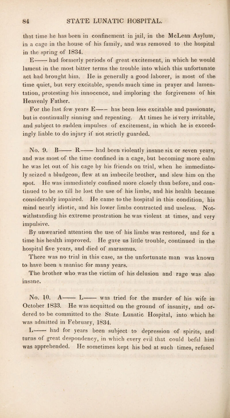 that time lie has been in confinement in jail, in the McLean Asylum, in a cage in the house of his family, and was removed to the hospital in the spring of 1834. E-had formerly periods of great excitement, in which he would lament in the most bitter terms the trouble into which this unfortunate act had brought him. He is generally a good laborer, is most of the time quiet, but very excitable, spends much time in prayer and lamen¬ tation, protesting his innocence, and imploring the forgiveness of his Heavenly Father. For the last few years E-- has been less excitable and passionate, but is continually sinning and repenting. At times he is very irritable, and subject to sudden impulses of excitement, in which he is exceed¬ ingly liable to do injury if not strictly guarded. No. 9. B- R- had been violently insane six or seven years, and was most of the time confined in a cage, but becoming more calm he was let out of his cage by his friends on trial, when he immediate¬ ly seized a bludgeon, flew at an imbecile brother, and slew him on the spot. He was immediately confined more closely than before, and con¬ tinued to be so till he lost the use of his limbs, and his health became considerably impaired. Pie came to the hospital in this condition, his mind nearly idiotic, and his lower limbs contracted and useless. Not¬ withstanding his extreme prostration he was violent at times, and very impulsive. By unwearied attention the use of his limbs was restored, and for a time his health improved. He gave us little trouble, continued in the hospital five years, and died of marasmus. There was no trial in this case, as the unfortunate man was known to have been a maniac for many years. The brother who was the victim of his delusion and rase was also C? insane. No. 10. A- L- was tried for the murder of his wife in October 1833. He was acquitted on the ground of insanity, and or¬ dered to be committed to the State Lunatic Hospital, into which he was admitted in February, 1834. L- had for years been subject to depression of spirits, and turns of great despondency, in which every evil that could befal him was apprehended. He sometimes kept his bed at such times, refused