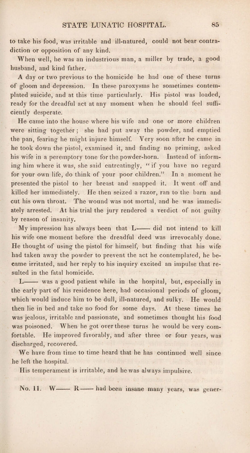 to take his food, was irritable and ill-natured, could not bear contra¬ diction or opposition of any kind. When well, he was an industrious man, a miller by trade, a good husband, and kind father. A day or two previous to the homicide he had one of these turns of gloom and depression. In these paroxysms he sometimes contem¬ plated suicide, and at this time particularly. His pistol was loaded, ready for the dreadful act at any moment when he should feel suffi¬ ciently desperate. He came into the house where his wife and one or more children were sitting together; she had put away the powder, and emptied the pan, fearing he might injure himself. Very soon after he came in he took down the pistol, examined it, and finding no priming, asked his wife in a peremptory tone for the powder-horn. Instead of inform¬ ing him where it was, she said entreatingly, “ if you have no regard for your own life, do think of your poor children.” In a moment he presented the pistol to her breast and snapped it. It went off and killed her immediately. Pie then seized a razor, ran to the barn and cut his own throat. The wound was not mortal, and he was immedi¬ ately arrested. At his trial the jury rendered a verdict of not guilty by reason of insanity. My impression has always been that L- did not intend to kill his wife one moment before the dreadful deed was irrevocably done. He thought of using the pistol for himself, but finding that his wife had taken away the powder to prevent the act he contemplated, he be¬ came irritated, and her reply to his inquiry excited an impulse that re¬ sulted in the fatal homicide. L- was a good patient while in the hospital, but, especially in the early part of his residence here, had occasional periods of gloom, which would induce him to be dull, ill-natured, and sulky. He would then lie in bed and take no food for some days. At these times he was jealous, irritable and passionate, and sometimes thought his food was poisoned. When he got over these turns he would be very com¬ fortable. Pie improved favorably, and after three or four years, was discharged, recovered. We have from time to time heard that he has continued well since he left the hospital. His temperament is irritable, and he was always impulsive. No. 11. Wr- R had been insane many years, was gener-