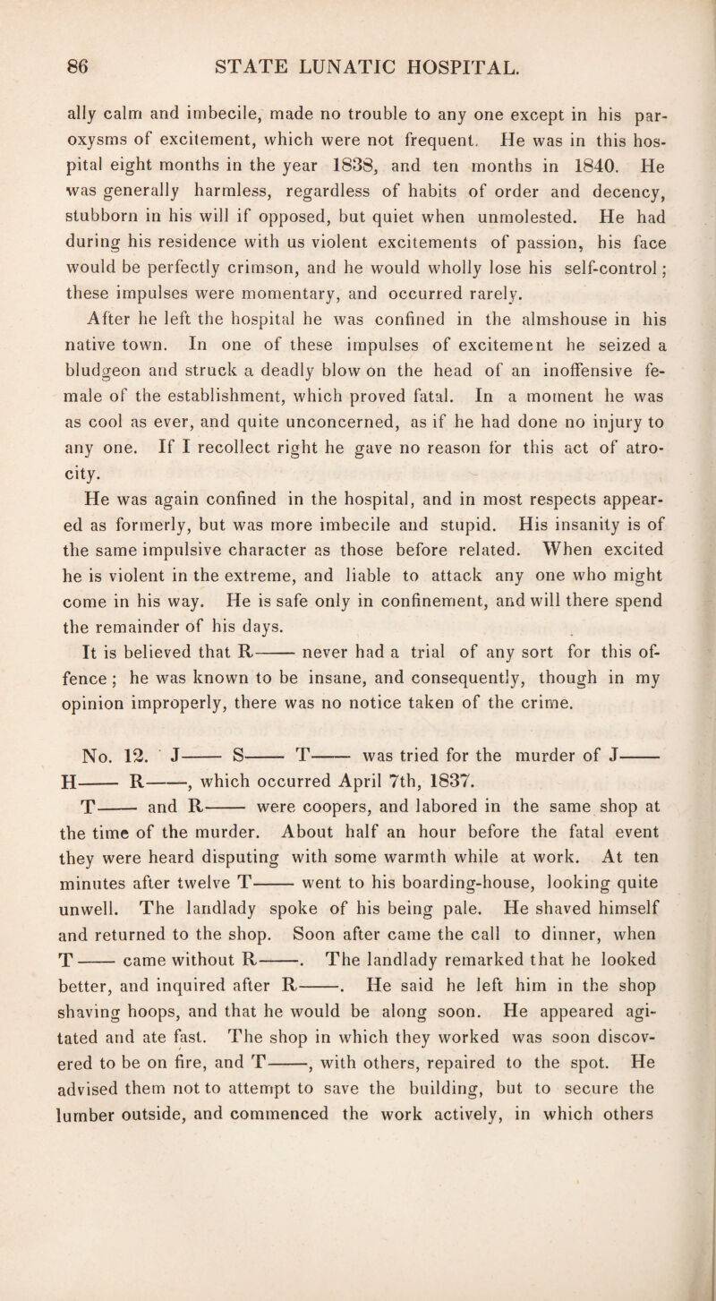 ally calm and imbecile, made no trouble to any one except in his par¬ oxysms of excitement, which were not frequent. He was in this hos¬ pital eight months in the year 1838, and ten months in 1840. He was generally harmless, regardless of habits of order and decency, stubborn in his will if opposed, but quiet when unmolested. He had during his residence with us violent excitements of passion, his face would be perfectly crimson, and he would wholly lose his self-control; these impulses were momentary, and occurred rarely. After he left the hospital he was confined in the almshouse in his native town. In one of these impulses of excitement he seized a bludgeon and struck a deadly blow on the head of an inoffensive fe¬ male of the establishment, which proved fatal. In a moment he was as cool as ever, and quite unconcerned, as if he had done no injury to any one. If I recollect right he gave no reason for this act of atro¬ city. He was again confined in the hospital, and in most respects appear¬ ed as formerly, but was more imbecile and stupid. His insanity is of the same impulsive character as those before related. When excited he is violent in the extreme, and liable to attack any one who might come in his way. He is safe only in confinement, and will there spend the remainder of his days. It is believed that R-never had a trial of any sort for this of¬ fence ; he was known to be insane, and consequently, though in my opinion improperly, there was no notice taken of the crime. No. 12. J- S- T—— was tried for the murder of J- H- R-, which occurred April 7th, 1837. T- and R- were coopers, and labored in the same shop at the time of the murder. About half an hour before the fatal event they were heard disputing with some warmth while at work. At ten minutes after twelve T-went to his boarding-house, looking quite unwell. The landlady spoke of his being pale. He shaved himself and returned to the shop. Soon after came the call to dinner, when T — — came without R--. The landlady remarked that he looked better, and inquired after R-. He said he left him in the shop shaving hoops, and that he would be along soon. He appeared agi¬ tated and ate fast. The shop in which they worked was soon discov¬ ered to be on fire, and T , with others, repaired to the spot. He advised them not to attempt to save the building, but to secure the lumber outside, and commenced the work actively, in which others