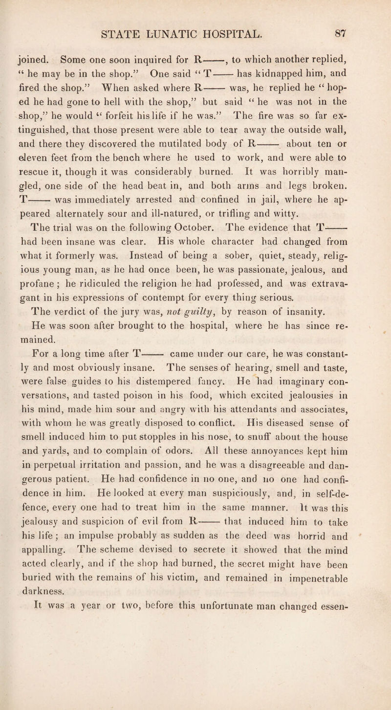 joined. Some one soon inquired for R--, to which another replied, “ he may be in the shop.” One said “ T-has kidnapped him, and fired the shop.” When asked where R-was, he replied he “ hop¬ ed he had gone to hell with the shop,” but said “ he was not in the shop,” he would “ forfeit his life if he was.” The fire was so far ex¬ tinguished, that those present were able to tear away the outside wall, and there they discovered the mutilated body of R- about ten or eleven feet from the bench where he used to work, and were able to rescue it, though it was considerably burned. It was horribly man¬ gled, one side of the head beat in, and both arms and legs broken. T-- was immediately arrested and confined in jail, where he ap¬ peared alternately sour and ill-natured, or trifling and witty. The trial was on the following October. The evidence that T- had been insane was clear. His whole character had changed from what it formerly was. Instead of being a sober, quiet, steady, relig¬ ious young man, as he had once been, he was passionate, jealous, and profane ; he ridiculed the religion he had professed, and was extrava¬ gant in his expressions of contempt for every thing serious. The verdict of the jury was, not guilty, by reason of insanity. He was soon after brought to the hospital, where he has since re¬ mained. For a long time after T-- came under our care, he was constant¬ ly and most obviously insane. The senses of hearing, smell and taste, were false guides to his distempered fancy. He had imaginary con¬ versations, and tasted poison in his food, which excited jealousies in his mind, made him sour and angry with his attendants and associates, with whom he was greatly disposed to conflict. His diseased sense of smell induced him to put stopples in his nose, to snuff about the house and yards, and to complain of odors. All these annoyances kept him in perpetual irritation and passion, and he was a disagreeable and dan¬ gerous patient. He had confidence in no one, and no one had confi¬ dence in him. He looked at every man suspiciously, and, in self-de¬ fence, every one had to treat him in the same manner. It was this jealousy and suspicion of evil from R-that induced him to take his life; an impulse probably as sudden as the deed was horrid and appalling. The scheme devised to secrete it showed that the mind acted clearly, and if the shop had burned, the secret might have been buried with the remains of his victim, and remained in impenetrable darkness. It was a year or two, before this unfortunate man changed essen-