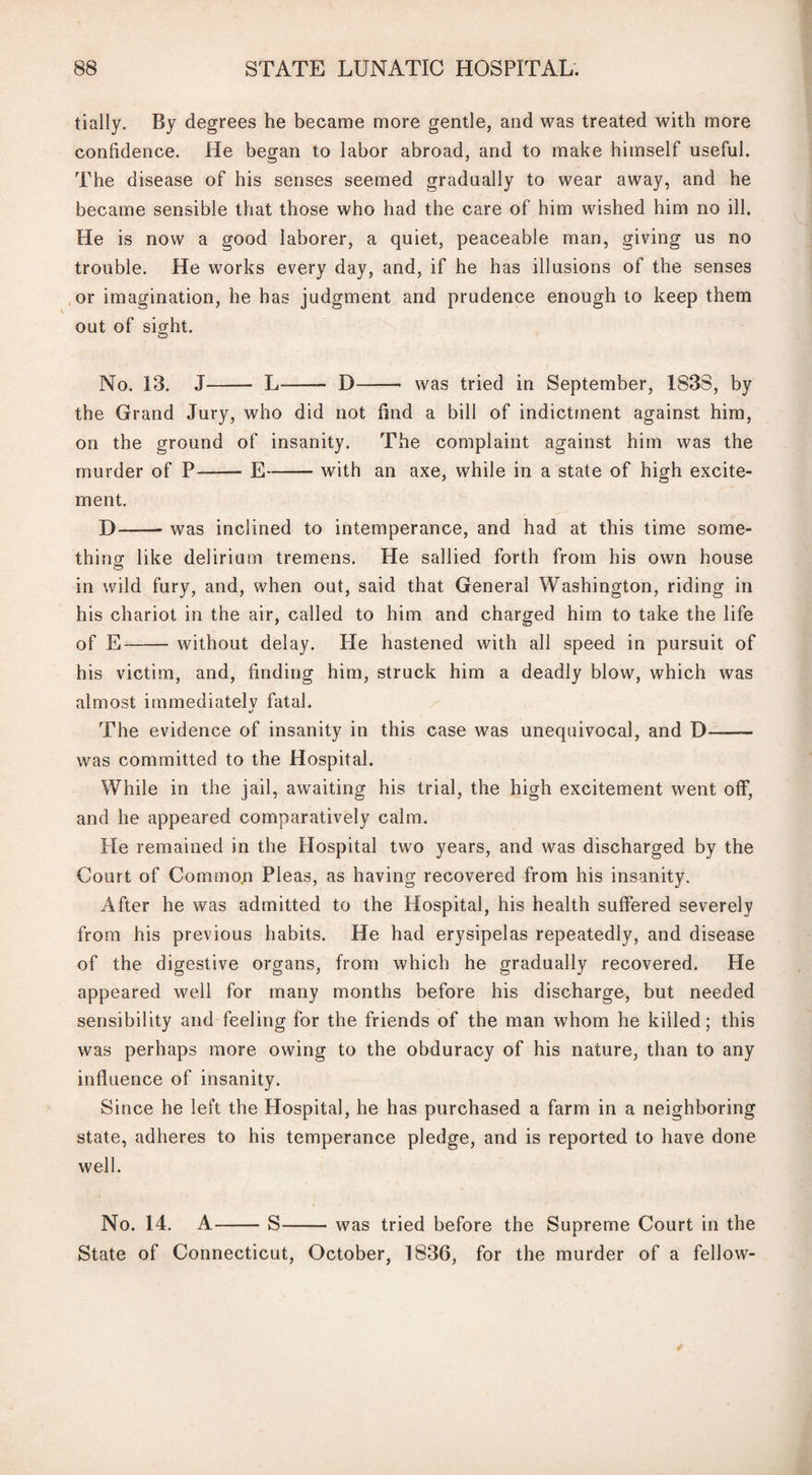 tially. By degrees he became more gentle, and was treated with more confidence. He began to labor abroad, and to make himself useful. The disease of his senses seemed gradually to wear away, and he became sensible that those who had the care of him wished him no ill. He is now a good laborer, a quiet, peaceable man, giving us no trouble. He works every day, and, if he has illusions of the senses or imagination, he has judgment and prudence enough to keep them out of sight. No. 13. J- L-- D-- was tried in September, 183S, by the Grand Jury, who did not find a bill of indictment against him, on the ground of insanity. The complaint against him was the murder of P— E-with an axe, while in a state of high excite¬ ment. D-was inclined to intemperance, and had at this time some¬ thing like delirium tremens. He sallied forth from his own house in wild fury, and, when out, said that General Washington, riding in his chariot in the air, called to him and charged him to take the life of E-without delay. He hastened with all speed in pursuit of his victim, and, finding him, struck him a deadly blow, which was almost immediatelv fatal. The evidence of insanity in this case was unequivocal, and D- was committed to the Hospital. While in the jail, awaiting his trial, the high excitement went off, and he appeared comparatively calm. He remained in the Hospital two years, and was discharged by the Court of Commo.n Pleas, as having recovered from his insanity. After he was admitted to the Hospital, his health suffered severely from his previous habits. He had erysipelas repeatedly, and disease of the digestive organs, from which he gradually recovered. He appeared well for many months before his discharge, but needed sensibility and feeling for the friends of the man whom he killed; this was perhaps more owing to the obduracy of his nature, than to any influence of insanity. Since he left the Hospital, he has purchased a farm in a neighboring state, adheres to his temperance pledge, and is reported to have done well. No. 14. A-S-was tried before the Supreme Court in the State of Connecticut, October, 1836, for the murder of a fellow-
