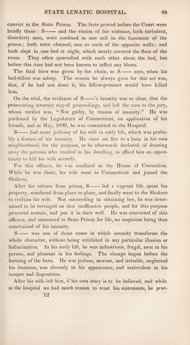convict in the State Prison. The facts proved before the Court were briefly these : S-- and the victim of his violence, both turbulent, disorderly men, were confined in one cell in the basement of the prison; both were chained, one to each of the opposite walls; and both slept in,one bed at night, which nearly covered the floor of the room. They often quarrelled with each other about the bed, but before this time had not been known to inflict any blows. The fatal blow was given by the chain, as S- says, when his bed-fellow was asleep. The reason he always gave for this act was, that, if he had not done it, his fellow-prisoner would have killed him. On the trial, the evidence of S-’s insanity was so clear, that the prosecuting attorney stayed proceedings, and left the case to the jury, whose verdict was, “ Not guilty, by reason of insanity.” He was pardoned by the Legislature of Connecticut, on application of his friends, and in May, 1839, he was committed to the Hospital. S-had some jealousy of his wife in early life, which was proba¬ bly a feature of his insanity. He once set fire to a barn in his own neighborhood, for the purpose, as he afterwards declared, of drawing away the persons who resided in his dwelling, to afford him an oppor¬ tunity to kill his wife secretly. For this offence, he was confined in the House of Correction. While he was there, his wife went to Connecticut and joined the Shakers. After his release from prison, S-led a vagrant life, spent his property, wandered from place to place, and finally went to the Shakers to reclaim his wife. Not succeeding in obtaining her, he was deter¬ mined to be revenged on that inoffensive people, and for this purpose procured arsenic, and put it in their well. He was convicted of this offence, and sentenced to State Prison for life, no suspicion being then entertained of his insanity. S- was one of those cases in which insanity transforms the whole character, without being exhibited in any particular illusion or hallucination. In his early life, he was industrious, frugal, neat in his person, and pleasant in his feelings. The change began before the burning of the barn. He was jealous, morose, and irritable, neglected his business, was slovenly in his appearance, and malevolent in his temper and disposition. After his wife left him, if his own story is to be believed, and while at the hospital we had much reason to trust his statements, he prac- 12
