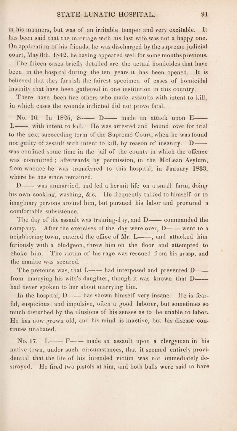 in his manners, but was of an irritable temper and very excitable. It has been said that the marriage with his last wife was not a happy one. On application of his friends, he was discharged by the supreme judicial court, May 6th, 1842, he having appeared well for some months previous. The fifteen cases briefly detailed are the actual homicides that have been in the hospital during the ten years it has been opened. It is believed that they furnish the fairest specimen of cases of homicidal insanity that have been gathered in one institution in this country. There have been five others who made assaults with intent to kill, in which cases the wounds inflicted did not prove fatal. No. 16. In 1825, S-D- made an attack upon E- L-, with intent to kill. He was arrested and bound over for trial to the next succeeding term of the Supreme Court, when he was found not guilty of assault with intent to kill, by reason of insanity. D- was confined some time in the jail of the county in which the offence was committed ; afterwards, by permission, in the McLean Asylum, from whence he was transferred to this hospital, in January 1833, where he has since remained. D— - was unmarried, and led a hermit life on a small farm, doing his own cooking, washing, &c. He frequently talked to himself or to imaginary persons around him, but pursued his labor and procured a comfortable subsistence. The day of the assault was training-day, and D-commanded the company. After the exercises of the day were over, D-went to a neighboring town, entered the office of Mr. L--, and attacked him furiously with a bludgeon, threw him on the floor and attempted to choke him. The victim of his rage was rescued from his grasp, and the maniac was secured. The pretence was, that L-had interposed and prevented D- from marrying his wife’s daughter, though it was known that D-— had never spoken to her about marrying him. In the hospital, D-has shown himself very insane. ITe is fear¬ ful, suspicious, and impulsive, often a good laborer, but sometimes so much disturbed by the illusions of his senses as to be unable to labor. He has now grown old, and his mind is inactive, but his disease con¬ tinues unabated. No. 17. L--F-- made an assault upon a clergyman in his native town, under such circumstances, that it seemed entirely provi¬ dential that the life of his intended victim was not immediately de¬ stroyed. He fired two pistols at him, and both balls were said to have