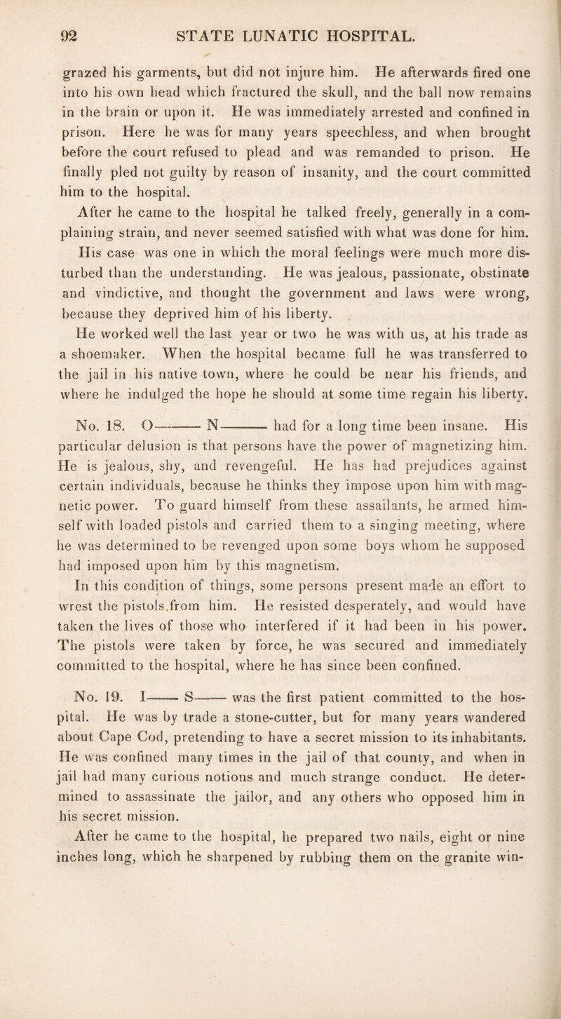 grazed his garments, but did not injure him. He afterwards fired one into his own head which fractured the skull, and the ball now remains in the brain or upon it. He was immediately arrested and confined in prison. Here he was for many years speechless, and when brought before the court refused to plead and was remanded to prison. He finally pled not guilty by reason of insanity, and the court committed him to the hospital. After he came to the hospital he talked freely, generally in a com¬ plaining strain, and never seemed satisfied with what was done for him. His case was one in which the moral feelings were much more dis¬ turbed than the understanding. He was jealous, passionate, obstinate and vindictive, and thought the government and laws were wrong, because they deprived him of his liberty. He worked well the last year or two he was with us, at his trade as a shoemaker. When the hospital became full he was transferred to the jail in his native town, where he could be near his friends, and where he indulged the hope he should at some time regain his liberty. No. 18. O-N-—— had for a long time been insane. His particular delusion is that persons have the power of magnetizing him. He is jealous, shy, and revengeful. He has had prejudices against certain individuals, because he thinks they impose upon him with mag¬ netic power. To guard himself from these assailants, he armed him¬ self with loaded pistols and carried them to a singing meeting, where he was determined to be revenged upon some boys whom he supposed had imposed upon him by this magnetism. In this condition of things, some persons present made an effort to wrest the pistols.from him. He resisted desperately, and would have taken the lives of those who interfered if it had been in his power. The pistols were taken by force, he was secured and immediately committed to the hospital, where he has since been confined. No. 19. I- S-was the first patient committed to the hos¬ pital. He was by trade a stone-cutter, but for many years wandered about Cape Cod, pretending to have a secret mission to its inhabitants, lie was confined many times in the jail of that county, and when in jail had many curious notions and much strange conduct. He deter¬ mined to assassinate the jailor, and any others who opposed him in his secret mission. After he came to the hospital, he prepared two nails, eight or nine inches long, which he sharpened by rubbing them on the granite win-