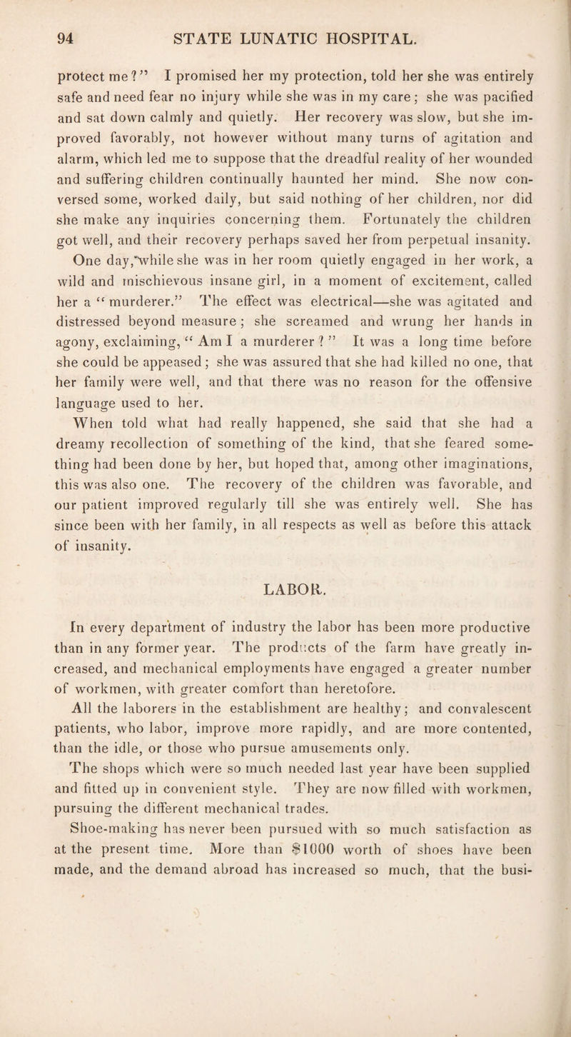 protect me?” I promised her my protection, told her she was entirely safe and need fear no injury while she was in my care; she was pacified and sat down calmly and quietly. Her recovery was slow, but she im¬ proved favorably, not however without many turns of agitation and alarm, which led me to suppose that the dreadful reality of her wounded and suffering children continually haunted her mind. She now con¬ versed some, worked daily, but said nothing of her children, nor did she make any inquiries concerning them. Fortunately the children got well, and their recovery perhaps saved her from perpetual insanity. One day,^vhile she was in her room quietly engaged in her work, a wild and mischievous insane girl, in a moment of excitement, called her a “ murderer.” The effect was electrical—she was agitated and distressed beyond measure ; she screamed and wrung her hands in agony, exclaiming, “ Am I a murderer ? ” It was a longtime before she could be appeased ; she was assured that she had killed no one, that her family were well, and that there was no reason for the offensive language used to her. When told what had really happened, she said that she had a dreamy recollection of something of the kind, that she feared some¬ thing had been done by her, but hoped that, among other imaginations, this was also one. The recovery of the children was favorable, and our patient improved regularly till she was entirely well. She has since been with her family, in all respects as well as before this attack of insanity. LABOR. In every department of industry the labor has been more productive than in any former year. The products of the farm have greatly in¬ creased, and mechanical employments have engaged a greater number of workmen, with greater comfort than heretofore. All the laborers in the establishment are healthy; and convalescent patients, who labor, improve more rapidly, and are more contented, than the idle, or those who pursue amusements only. The shops which were so much needed last year have been supplied and fitted up in convenient style. They are now filled with workmen, pursuing the different mechanical trades. Shoe-making has never been pursued with so much satisfaction as at the present time. More than $1000 worth of shoes have been made, and the demand abroad has increased so much, that the busi-