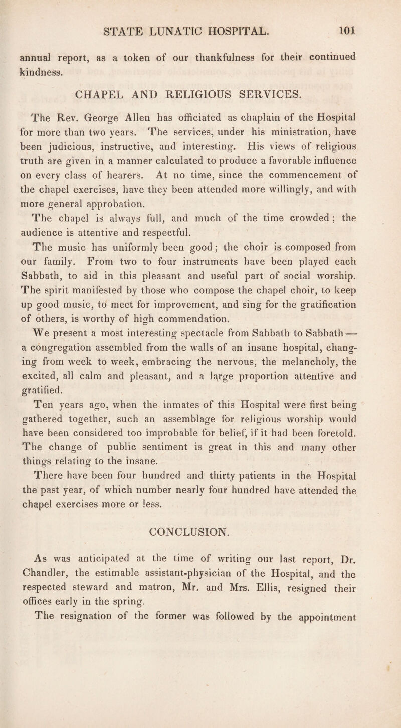 annual report, as a token of our thankfulness for their continued kindness. CHAPEL AND RELIGIOUS SERVICES. The Rev. George Allen has officiated as chaplain of the Hospital for more than two years. The services, under his ministration, have been judicious, instructive, and interesting. His views of religious truth are given in a manner calculated to produce a favorable influence on every class of hearers. At no time, since the commencement of the chapel exercises, have they been attended more willingly, and with more general approbation. The chapel is always full, and much of the time crowded ; the audience is attentive and respectful. The music has uniformly been good; the choir is composed from our family. From two to four instruments have been played each Sabbath, to aid in this pleasant and useful part of social worship. The spirit manifested by those who compose the chapel choir, to keep up good music, to meet for improvement, and sing for the gratification of others, is worthy of high commendation. We present a most interesting spectacle from Sabbath to Sabbath — a congregation assembled from the walls of an insane hospital, chang¬ ing from week to week, embracing the nervous, the melancholy, the excited, all calm and pleasant, and a large proportion attentive and gratified. Ten years ago, when the inmates of this Hospital were first being gathered together, such an assemblage for religious worship would have been considered too improbable for belief, if it had been foretold. The change of public sentiment is great in this and many other things relating to the insane. There have been four hundred and thirty patients in the Hospital the past year, of which number nearly four hundred have attended the chapel exercises more or less. CONCLUSION. As was anticipated at the time of writing our last report, Dr. Chandler, the estimable assistant-physician of the Hospital, and the respected steward and matron, Mr. and Mrs. Ellis, resigned their offices early in the spring. The resignation of the former was followed by the appointment