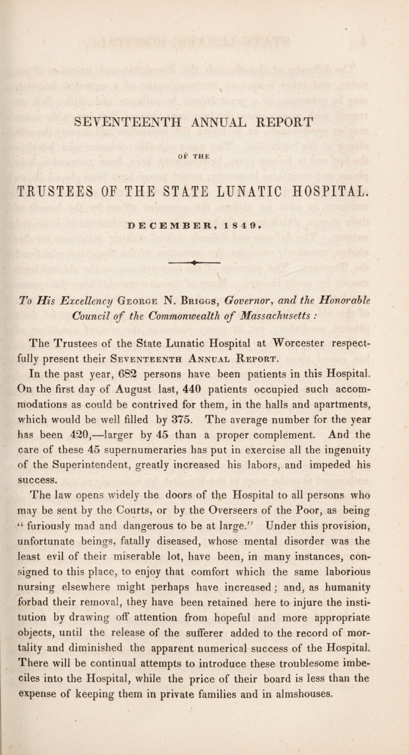 SEVENTEENTH ANNUAL REPORT OF THE TRUSTEES OF THE STATE LUNATIC HOSPITAL. DECEMBER, 1849. - To His Excellency George N. Briggs, Governor, and the Honorable Council of the Commonwealth of Massachusetts : The Trustees of the State Lunatic Hospital at Worcester respect¬ fully present their Seventeenth Annual Report. In the past year, 682 persons have been patients in this Hospital. On the first day of August last, 440 patients occupied such accom¬ modations as could be contrived for them, in the halls and apartments, which would be well filled by 375. The average number for the year has been 420,—larger by 45 than a proper complement. And the care of these 45 supernumeraries has put in exercise all the ingenuity of the Superintendent, greatly increased his labors, and impeded his success. The law opens widely the doors of the Hospital to all persons who may be sent by the Courts, or by the Overseers of the Poor, as being “ furiously mad and dangerous to be at large.” Under this provision, unfortunate beings, fatally diseased, whose mental disorder was the least evil of their miserable lot, have been, in many instances, con¬ signed to this place, to enjoy that comfort which the same laborious nursing elsewhere might perhaps have increased; and, as humanity forbad their removal, they have been retained here to injure the insti¬ tution by drawing off attention from hopeful and more appropriate objects, until the release of the sufferer added to the record of mor¬ tality and diminished the apparent numerical success of the Hospital. There will be continual attempts to introduce these troublesome imbe¬ ciles into the Hospital, while the price of their board is less than the expense of keeping them in private families and in almshouses.