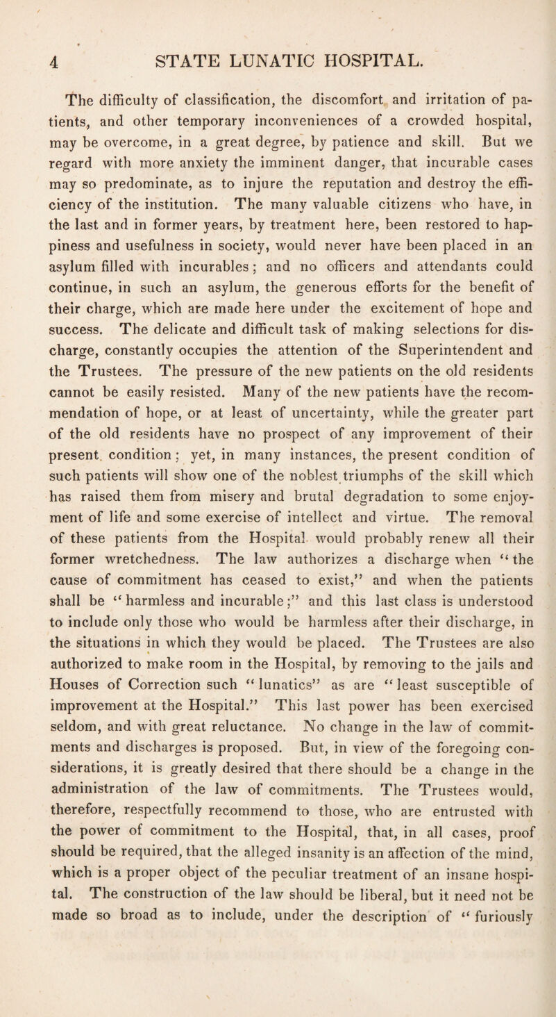 The difficulty of classification, the discomfort and irritation of pa¬ tients, and other temporary inconveniences of a crowded hospital, may be overcome, in a great degree, by patience and skill. But we regard with more anxiety the imminent danger, that incurable cases may so predominate, as to injure the reputation and destroy the effi¬ ciency of the institution. The many valuable citizens who have, in the last and in former years, by treatment here, been restored to hap¬ piness and usefulness in society, would never have been placed in an asylum filled with incurables ; and no officers and attendants could continue, in such an asylum, the generous efforts for the benefit of their charge, which are made here under the excitement of hope and success. The delicate and difficult task of making selections for dis¬ charge, constantly occupies the attention of the Superintendent and the Trustees. The pressure of the new patients on the old residents cannot be easily resisted. Many of the new patients have the recom¬ mendation of hope, or at least of uncertainty, while the greater part of the old residents have no prospect of any improvement of their present, condition; yet, in many instances, the present condition of such patients will show one of the noblest triumphs of the skill which has raised them from misery and brutal degradation to some enjoy¬ ment of life and some exercise of intellect and virtue. The removal of these patients from the Hospital, would probably renew all their former wretchedness. The law authorizes a discharge when “ the cause of commitment has ceased to exist,” and when the patients shall be harmless and incurableand this last class is understood to include only those who would be harmless after their discharge, in the situations in which they would be placed. The Trustees are also authorized to make room in the Hospital, by removing to the jails and Houses of Correction such “ lunatics” as are least susceptible of improvement at the Hospital.” This last power has been exercised seldom, and with great reluctance. No change in the law of commit¬ ments and discharges is proposed. But, in view of the foregoing con¬ siderations, it is greatly desired that there should be a change in the administration of the law of commitments. The Trustees would, therefore, respectfully recommend to those, who are entrusted with the power of commitment to the Hospital, that, in all cases, proof should be required, that the alleged insanity is an affection of the mind, which is a proper object of the peculiar treatment of an insane hospi¬ tal. The construction of the law' should be liberal, but it need not be made so broad as to include, under the description of “ furiously