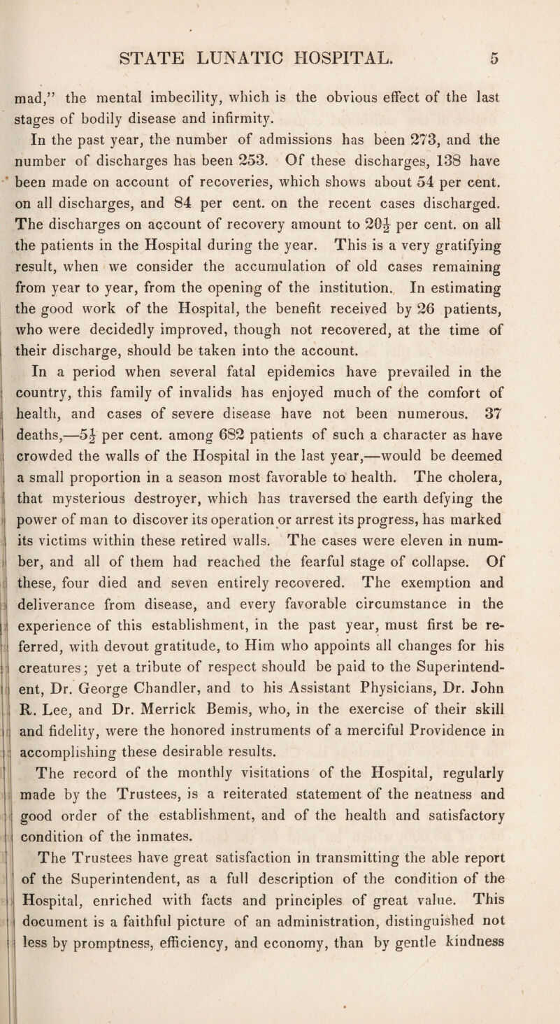 mad,” the mental imbecility, which is the obvious effect of the last stages of bodily disease and infirmity. In the past year, the number of admissions has been 273, and the number of discharges has been 253. Of these discharges, 138 have been made on account of recoveries, which shows about 54 per cent, on all discharges, and 84 per cent, on the recent cases discharged. The discharges on account of recovery amount to 20J per cent, on all the patients in the Hospital during the year. This is a very gratifying result, when we consider the accumulation of old cases remaining from year to year, from the opening of the institution., In estimating the good work of the Hospital, the benefit received by 26 patients, who were decidedly improved, though not recovered, at the time of their discharge, should be taken into the account. In a period when several fatal epidemics have prevailed in the country, this family of invalids has enjoyed much of the comfort of health, and cases of severe disease have not been numerous. 37 deaths,—5J per cent, among 682 patients of such a character as have crowded the walls of the Hospital in the last year,—would be deemed a small proportion in a season most favorable to health. The cholera, that mysterious destroyer, which has traversed the earth defying the power of man to discover its operation or arrest its progress, has marked its victims within these retired walls. The cases were eleven in num¬ ber, and all of them had reached the fearful stage of collapse. Of these, four died and seven entirely recovered. The exemption and deliverance from disease, and every favorable circumstance in the experience of this establishment, in the past year, must first be re¬ ferred, with devout gratitude, to Him who appoints all changes for his creatures; yet a tribute of respect should be paid to the Superintend¬ ent, Dr. George Chandler, and to his Assistant Physicians, Dr. John R. Lee, and Dr. Merrick Bemis, who, in the exercise of their skill and fidelity, were the honored instruments of a merciful Providence in accomplishing these desirable results. The record of the monthly visitations of the Hospital, regularly made by the Trustees, is a reiterated statement of the neatness and good order of the establishment, and of the health and satisfactory condition of the inmates. The Trustees have great satisfaction in transmitting the able report of the Superintendent, as a full description of the condition of the Hospital, enriched with facts and principles of great value. This ” document is a faithful picture of an administration, distinguished not I less by promptness, efficiency, and economy, than by gentle kindness