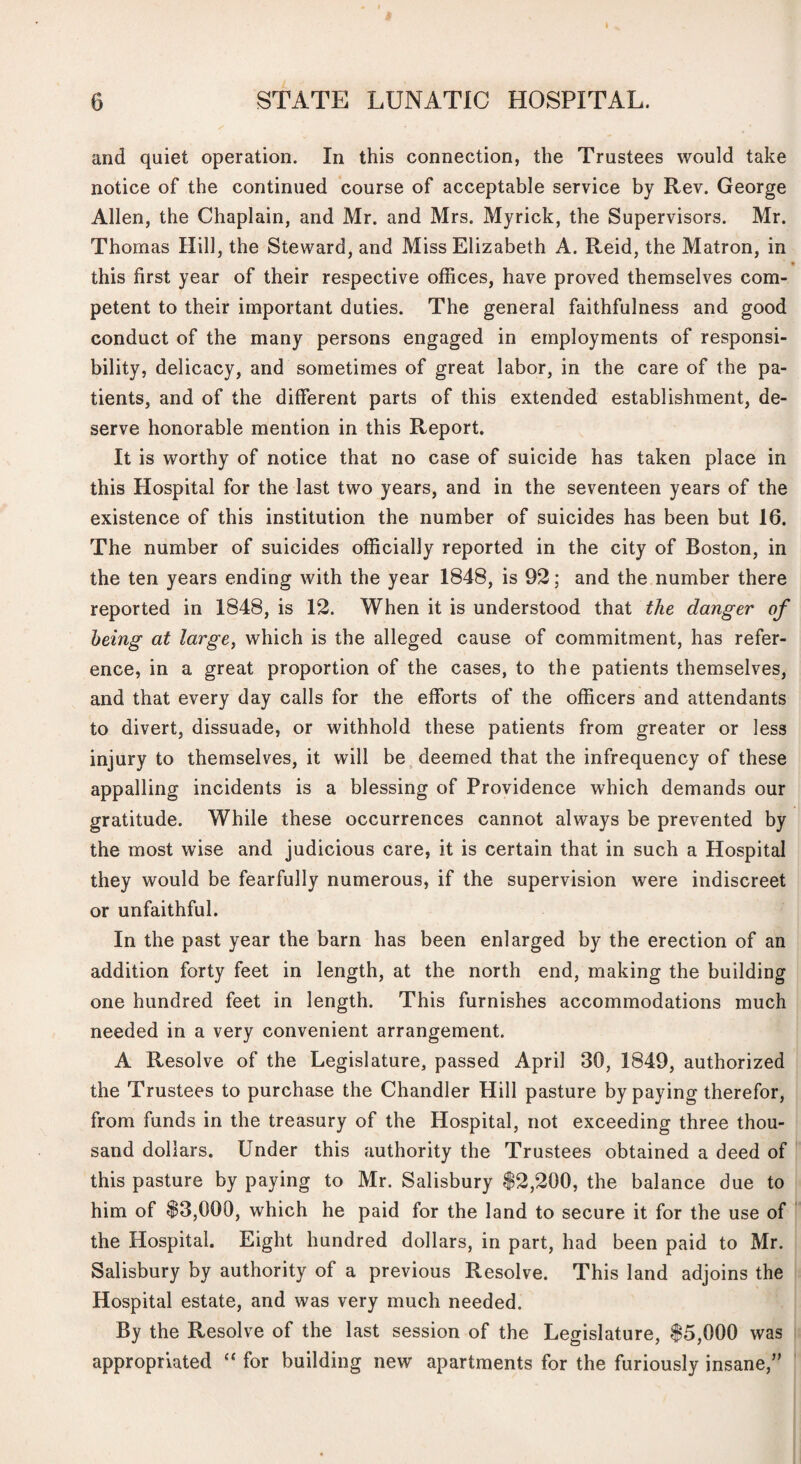 t 6 STATE LUNATIC HOSPITAL. and quiet operation. In this connection, the Trustees would take notice of the continued course of acceptable service by Rev. George Allen, the Chaplain, and Mr. and Mrs. Myrick, the Supervisors. Mr. Thomas Hill, the Steward, and Miss Elizabeth A. Reid, the Matron, in • this first year of their respective offices, have proved themselves com¬ petent to their important duties. The general faithfulness and good conduct of the many persons engaged in employments of responsi¬ bility, delicacy, and sometimes of great labor, in the care of the pa¬ tients, and of the different parts of this extended establishment, de¬ serve honorable mention in this Report. It is worthy of notice that no case of suicide has taken place in this Hospital for the last two years, and in the seventeen years of the existence of this institution the number of suicides has been but 16. The number of suicides officially reported in the city of Boston, in the ten years ending with the year 1848, is 92; and the number there reported in 1848, is 12. When it is understood that the danger of being at large, which is the alleged cause of commitment, has refer¬ ence, in a great proportion of the cases, to the patients themselves, and that every day calls for the efforts of the officers and attendants to divert, dissuade, or withhold these patients from greater or less injury to themselves, it will be ^deemed that the infrequency of these appalling incidents is a blessing of Providence which demands our gratitude. While these occurrences cannot always be prevented by the most wise and judicious care, it is certain that in such a Hospital they would be fearfully numerous, if the supervision were indiscreet or unfaithful. In the past year the barn has been enlarged by the erection of an addition forty feet in length, at the north end, making the building one hundred feet in length. This furnishes accommodations much needed in a very convenient arrangement. A Resolve of the Legislature, passed April 30, 1849, authorized the Trustees to purchase the Chandler Hill pasture by paying therefor, from funds in the treasury of the Hospital, not exceeding three thou¬ sand dollars. Under this authority the Trustees obtained a deed of this pasture by paying to Mr. Salisbury |2,200, the balance due to him of $3,000, which he paid for the land to secure it for the use of the Hospital. Eight hundred dollars, in part, had been paid to Mr. Salisbury by authority of a previous Resolve. This land adjoins the Hospital estate, and was very much needed. By the Resolve of the last session of the Legislature, $5,000 was appropriated ‘‘ for building new apartments for the furiously insane,”