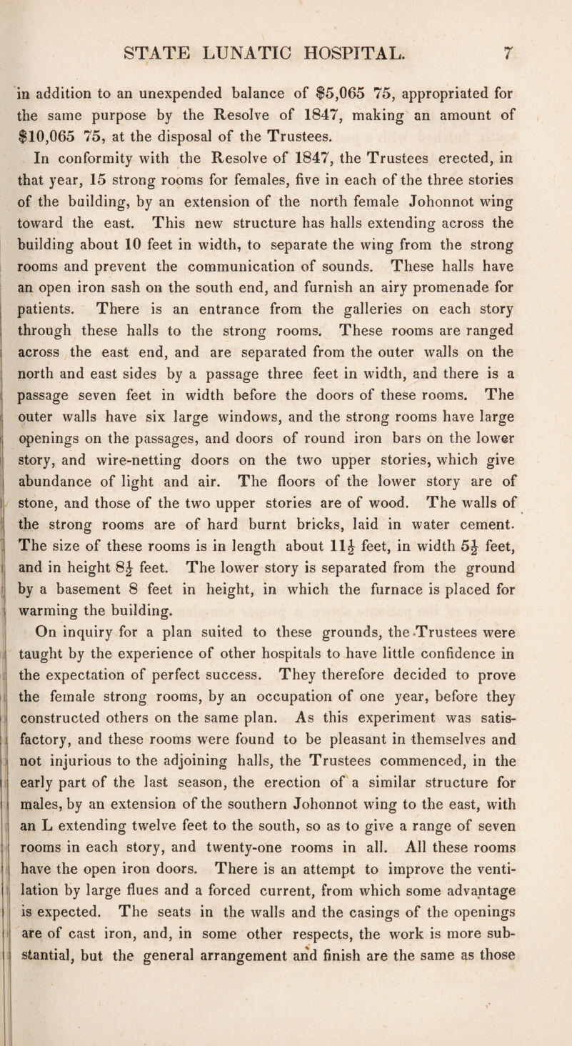 in addition to an unexpended balance of $5,065 75, appropriated for the same purpose by the Resolve of 1847, making an amount of $10,065 75, at the disposal of the Trustees. In conformity with the Resolve of 1847, the Trustees erected, in that year, 15 strong rooms for females, five in each of the three stories of the building, by an extension of the north female Johonnot wing toward the east. This new structure has halls extending across the building about 10 feet in width, to separate the wing from the strong rooms and prevent the communication of sounds. These halls have an open iron sash on the south end, and furnish an airy promenade for I patients. There is an entrance from the galleries on each story ; through these halls to the strong rooms. These rooms are ranged j across the east end, and are separated from the outer walls on the 1 north and east sides by a passage three feet in width, and there is a i passage seven feet in width before the doors of these rooms. The j outer walls have six large windows, and the strong rooms have large i: openings on the passages, and doors of round iron bars on the lower ij story, and wire-netting doors on the two upper stories, which give I abundance of light and air. The floors of the lower story are of F stone, and those of the two upper stories are of wood. The walls of I the strong rooms are of hard burnt bricks, laid in water cement. I The size of these rooms is in length about 11J feet, in width 5J feet, I and in height 8J feet. The lower story is separated from the ground ^ by a basement 8 feet in height, in which the furnace is placed for \ warming the building. On inquiry for a plan suited to these grounds, the Trustees were ! taught by the experience of other hospitals to have little confidence in t the expectation of perfect success. They therefore decided to prove 1 the female strong rooms, by an occupation of one year, before they I constructed others on the same plan. As this experiment was satis¬ factory, and these rooms were found to be pleasant in themselves and not injurious to the adjoining halls, the Trustees commenced, in the |f early part of the last season, the erection of a similar structure for i males, by an extension of the southern Johonnot wing to the east, with I an L extending twelve feet to the south, so as to give a range of seven :■ rooms in each story, and twenty-one rooms in all. All these rooms II have the open iron doors. There is an attempt to improve the venti- il lation by large flues and a forced current, from which some advantage I is expected. The seats in the walls and the casings of the openings !i are of cast iron, and, in some other respects, the work is more sub- ti stantial, but the general arrangement arid finish are the same as those