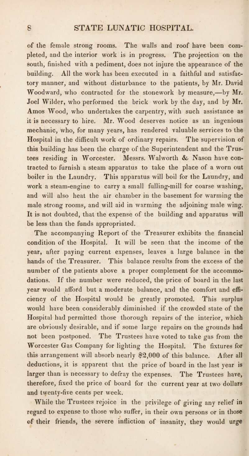 of the female strong rooms. The walls and roof have been com¬ pleted, and the interior work is in progress. The projection on the south, finished with a pediment, does not injure the appearance of the building. All the work has been executed in a faithful and satisfac¬ tory manner, and without disturbance to the patients, by Mr. David Woodward, who contracted for the stonework by measure,—by Mr. Joel Wilder, who performed the brick work by the day, and by Mr. Amos W’ood, who undertakes the carpentry, with such assistance as it is necessary to hire. Mr. Wood deserves notice as an ingenious mechanic, who, for many years, has rendered valuable services to the Hospital in the difficult work of ordinary repairs. The supervision of this building has been the charge of the Superintendent and the Trus¬ tees residing in Worcester. Messrs. Walworth Nason have con¬ tracted to furnish a steam apparatus to take the place of a worn out boiler in the Laundry. This apparatus will boil for the Laundry, and work a steam-engine to carry a small fulling-mill for coarse washing, and will also heat the air chamber in the basement for warming the male strong rooms, and will aid in warming the adjoining male wing. It is not doubted, that the expense of the building and apparatus will be less than the funds appropriated. The accompanying Report of the Treasurer exhibits the financial condition of the Hospital. It will be seen that the income of the year, after paying current expenses, leaves a large balance in the hands of the Treasurer. This balance results from the excess of the number of the patients above a proper complement for the accommo¬ dations. If the number were reduced, the price of board in the last year would afford but a moderate balance, and the comfort and effi¬ ciency of the Hospital would be greatly promoted. This surplus would have been considerably diminished if the crowded state of the Hospital had permitted those thorough repairs of the interior, which are obviously desirable, and if some large repairs on the grounds had not been postponed. The Trustees have voted to take gas from the Worcester Gas Company for lighting the Hospital. The fixtures for this arrangement will absorb nearly f2,000 of this balance. After all deductions, it is apparent that the price of board in the last year is larger than is necessary to defray the expenses. The Trustees have, therefore, fixed the price of board for the current year at two dollars and twenty-five cents per week. While the Trustees rejoice in the privilege of giving any relief in regard to expense to those who suffer, in their own persons or in those of their friends, the severe infliction of insanity, they would urge