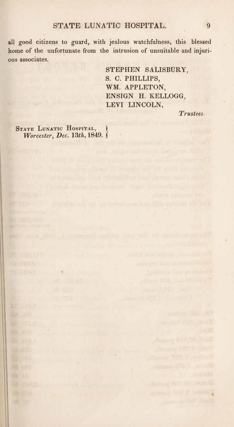 I ail good citizens to guard, with jealous watchfulness, this blessed home of the unfortunate from the intrusion of unsuitable and injuri¬ ous associates. STEPHEN SALISBURY, S. C. PHILLIPS, WM. APPLETON, ENSIGN H. KELLOGG, LEVI LINCOLN, State Lunatic Hospital, ) TVorcester^ Dec. 13fA, 1849. ( Trustees.