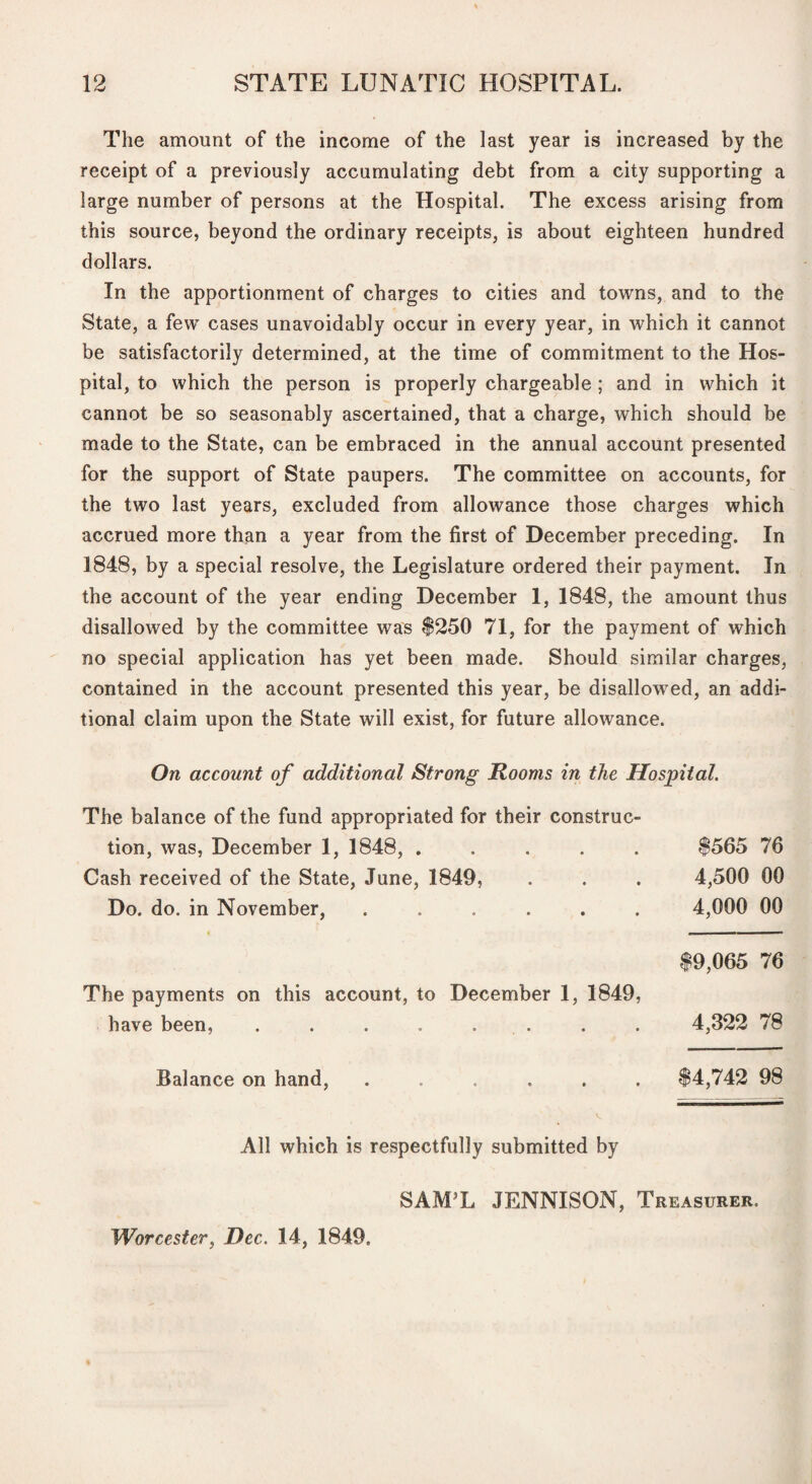 The amount of the income of the last year is increased by the receipt of a previously accumulating debt from a city supporting a large number of persons at the Hospital. The excess arising from this source, beyond the ordinary receipts, is about eighteen hundred dollars. In the apportionment of charges to cities and towns, and to the State, a few cases unavoidably occur in every year, in which it cannot be satisfactorily determined, at the time of commitment to the Hos¬ pital, to which the person is properly chargeable; and in which it cannot be so seasonably ascertained, that a charge, which should be made to the State, can be embraced in the annual account presented for the support of State paupers. The committee on accounts, for the two last years, excluded from allowance those charges which accrued more than a year from the first of December preceding. In 1848, by a special resolve, the Legislature ordered their payment. In the account of the year ending December 1, 1848, the amount thus disallowed by the committee was $250 71, for the payment of which no special application has yet been made. Should similar charges, contained in the account presented this year, be disallowed, an addi¬ tional claim upon the State will exist, for future allowance. On account of additional Strong Rooms in the Hospital. The balance of the fund appropriated for their construc¬ tion, was, December 1, 1848, . Cash received of the State, June, 1849, Do. do. in November, The payments on this account, to December 1, 1849, have been, . . . . . . Balance on hand, ...... $565 76 4,500 00 4,000 00 $9,065 76 4,322 78 $4,742 98 All which is respectfully submitted by SAMT JENNISON, Treasurer. Worcester^ Dec. 14, 1849.