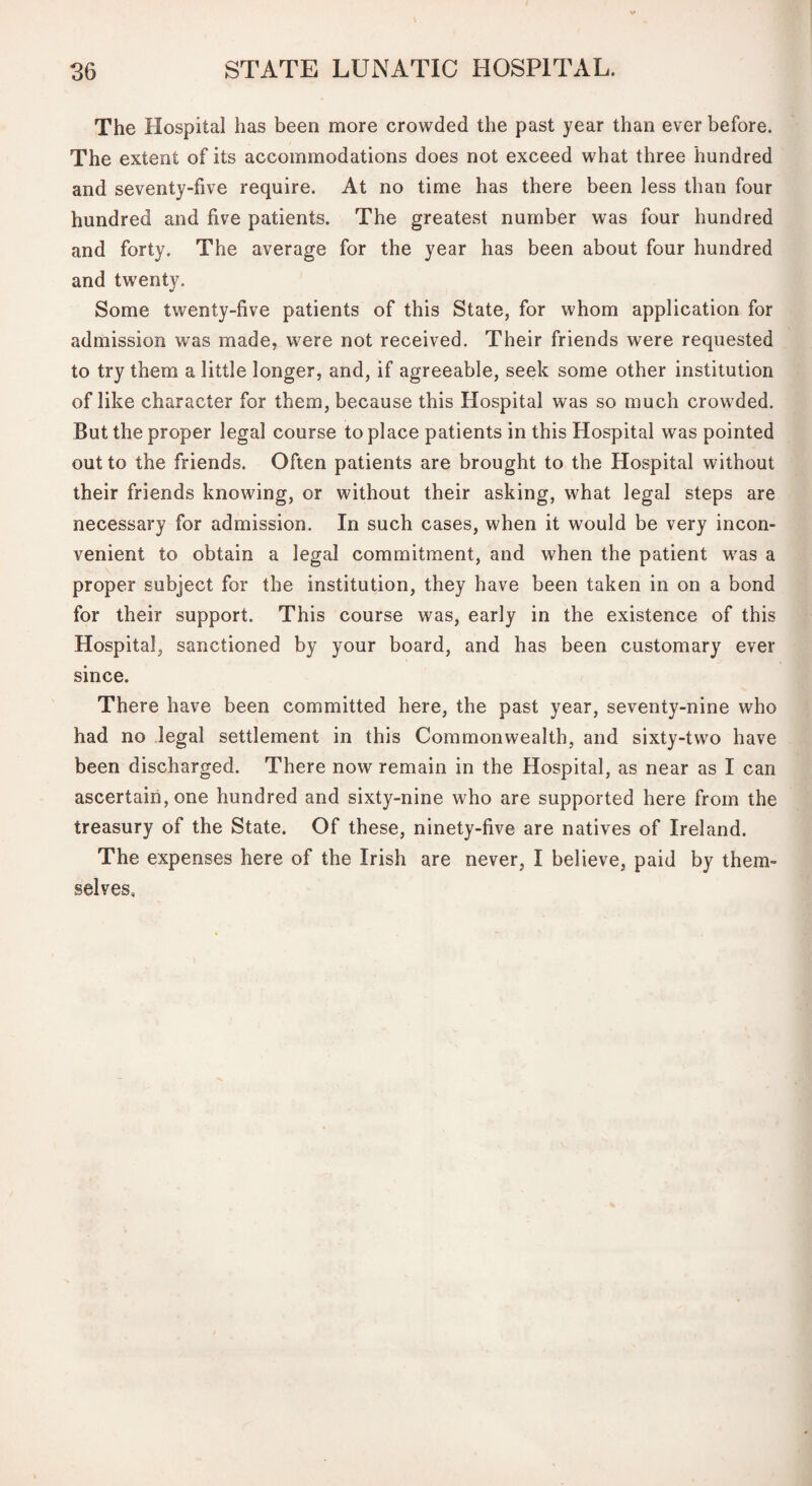 The Hospital has been more crowded the past year than ever before. The extent of its accommodations does not exceed what three hundred and seventy-five require. At no time has there been less than four hundred and five patients. The greatest number was four hundred and forty. The average for the year has been about four hundred and twenty. Some twenty-five patients of this State, for whom application for admission was made, were not received. Their friends were requested to try them a little longer, and, if agreeable, seek some other institution of like character for them, because this Hospital was so much crowded. But the proper legal course to place patients in this Hospital was pointed out to the friends. Often patients are brought to the Hospital without their friends knowing, or without their asking, what legal steps are necessary for admission. In such cases, when it would be very incon¬ venient to obtain a legal commitment, and when the patient was a proper subject for the institution, they have been taken in on a bond for their support. This course was, early in the existence of this Hospital, sanctioned by your board, and has been customary ever since. There have been committed here, the past year, seventy-nine who had no legal settlement in this Commonwealth, and sixty-two have been discharged. There now remain in the Hospital, as near as I can ascertain, one hundred and sixty-nine who are supported here from the treasury of the State. Of these, ninety-five are natives of Ireland. The expenses here of the Irish are never, I believe, paid by them¬ selves,