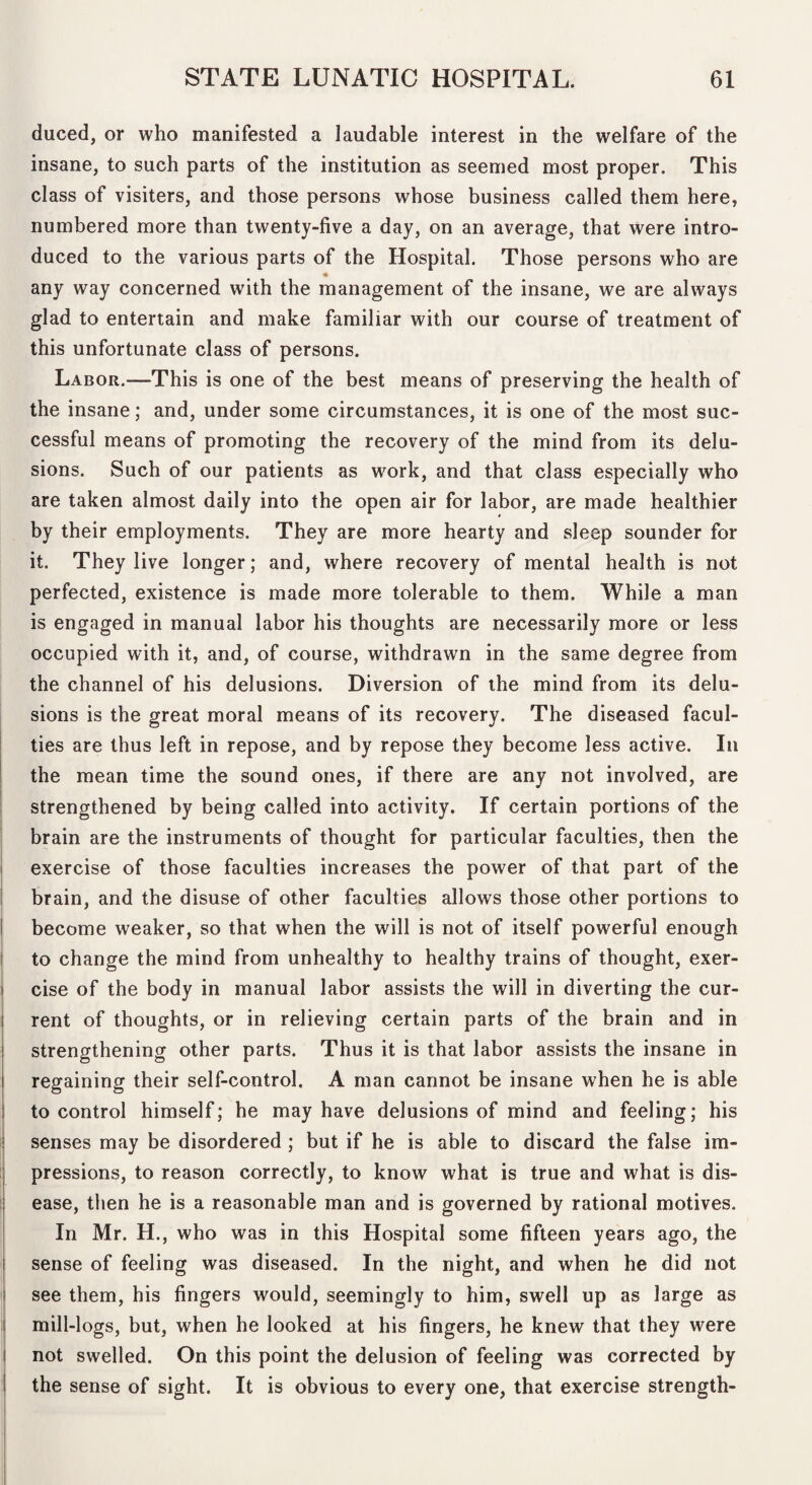 duced, or who manifested a laudable interest in the welfare of the insane, to such parts of the institution as seemed most proper. This class of visiters, and those persons whose business called them here, numbered more than twenty-five a day, on an average, that Were intro¬ duced to the various parts of the Hospital. Those persons who are « any way concerned with the management of the insane, we are always glad to entertain and make familiar with our course of treatment of this unfortunate class of persons. Labor.—This is one of the best means of preserving the health of the insane; and, under some circumstances, it is one of the most suc¬ cessful means of promoting the recovery of the mind from its delu¬ sions. Such of our patients as work, and that class especially who are taken almost daily into the open air for labor, are made healthier by their employments. They are more hearty and sleep sounder for it. They live longer; and, where recovery of mental health is not perfected, existence is made more tolerable to them. While a man is engaged in manual labor his thoughts are necessarily more or less occupied with it, and, of course, withdrawn in the same degree from the channel of his delusions. Diversion of the mind from its delu¬ sions is the great moral means of its recovery. The diseased facul¬ ties are thus left in repose, and by repose they become less active. In the mean time the sound ones, if there are any not involved, are strengthened by being called into activity. If certain portions of the brain are the instruments of thought for particular faculties, then the I exercise of those faculties increases the power of that part of the i brain, and the disuse of other faculties allows those other portions to I become weaker, so that when the will is not of itself powerful enough I to change the mind from unhealthy to healthy trains of thought, exer- i cise of the body in manual labor assists the will in diverting the cur- j rent of thoughts, or in relieving certain parts of the brain and in I strengthening other parts. Thus it is that labor assists the insane in regaining their self-control. A man cannot be insane when he is able to control himself; he may have delusions of mind and feeling; his senses may be disordered; but if he is able to discard the false im¬ pressions, to reason correctly, to know what is true and what is dis¬ ease, then he is a reasonable man and is governed by rational motives, j In Mr. H., who was in this Hospital some fifteen years ago, the j sense of feeling was diseased. In the night, and when he did not I see them, his fingers would, seemingly to him, swell up as large as j mill-logs, but, when he looked at his fingers, he knew that they were I not swelled. On this point the delusion of feeling was corrected by I the sense of sight. It is obvious to every one, that exercise strength-